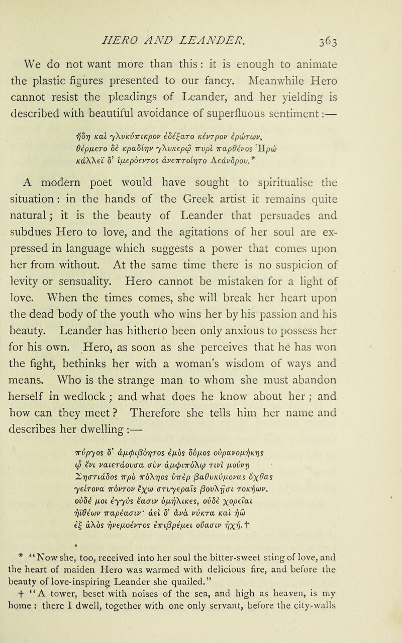 We do not want more than this: it is enough to animate the plastic figures presented to our fancy. Meanwhile Hero cannot resist the pleadings of Leander, and her yielding is described with beautiful avoidance of superfluous sentiment;— Kal yXvKiJTTCKpov ioi^aro Karpov ipdjrwp, d^pixero 5^ Kpabir}v yXvKepcp irvpl irapOhos 'Hpcj KoXkeC d’ IpLepoevTos dveTTToirjTO Aedvdpov.* A modern poet would have sought to spiritualise the situation: in the hands of the Greek artist it remains quite natural; it is the beauty of Leander that persuades and subdues Hero to love, and the agitations of her soul are ex- pressed in language which suggests a power that comes upon her from without. At the same time there is no suspicion of levity or sensuality. Hero cannot be mistaken for a light of love. When the times comes, she will break her heart upon the dead body of the youth who wins her by his passion and his beauty. Leander has hitherto been only anxious to possess her for his own. Hero, as soon as she perceives that he has won the fight, bethinks her with a woman’s wisdom of ways and means. Who is the strange man to whom she must abandon herself in wedlock; and what does he know about her; and how can they meet ? Therefore she tells him her name and describes her dwelling :— irdpyos 8’ dp.(pi^67]TOi ipLos 86p,os ovpavop.'^Krjs ip ^VL vaLerdoviXOi cuv dp,<f)LTrb\ip tlvl p.odvrj l^rjariddos wpo TrbXTjos VTep ^advKijpiovas d'x^as yeLrova irbvTOV GTvyepaZs ^ovXrjai toktjwv. ov8b pLOi iyyds ^acLV opufjXiKes, ov8^ TjWbwu Trapiaaiv’ del 8’ dvd viJKra Kal ijC) dXbs TjpepioePTOs ein^pipLeL oiiaaLP 'PxnN * “Now she, too, received into her soul the bitter-sweet sting of love, and the heart of maiden Hero was warmed with delicious fire, and before the beauty of love-inspiring Leander she quailed.” f “A tower, beset with noises of the sea, and high as heaven, is my home : there I dwell, together with one only servant, before the city-walls