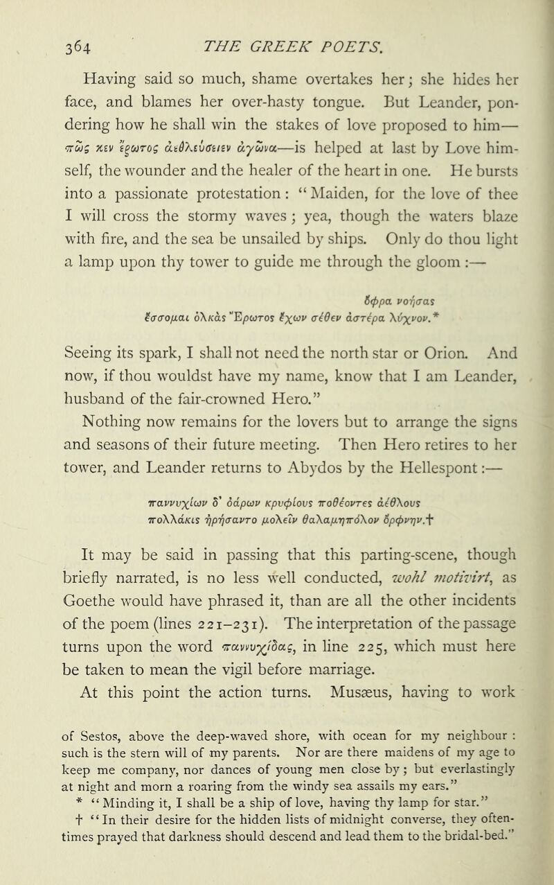 Having said so much, shame overtakes her; she hides her face, and blames her over-hasty tongue. But Leander, pon- dering how he shall win the stakes of love proposed to him— XIV e^uTog dadXtvffusv dyuvu—is helped at last by Love him- self, the wounder and the healer of the heart in one. He bursts into a passionate protestation: “ Maiden, for the love of thee I will cross the stormy waves ; yea, though the waters blaze with fire, and the sea be unsailed by ships. Only do thou light a lamp upon thy tower to guide me through the gloom :— 6<f>pa j'OTjcas iacrofiai 6X/cas“Epcoros aar^pa Xijxi'ov.* Seeing its spark, I shall not need the north star or Orioa And now, if thou wouldst have my name, know that I am Leander, husband of the fair-crowned Hero.” Nothing now remains for the lovers but to arrange the signs and seasons of their future meeting. Then Hero retires to her tower, and Leander returns to Abydos by the Hellespont:— Travvvx^(dP S’ ddpcjv Kpv<plovs Trodiovrei d^OXous TToXXaKis Tjp'fjffavTO p-oXeip daXapLrjiroXov Spcpvrjv.f It may be said in passing that this parting-scene, though briefly narrated, is no less well conducted, wohl fnotivirt^ as Goethe would have phrased it, than are all the other incidents of the poem (lines 2 21-231). The interpretation of the passage turns upon the word in line 225, which must here be taken to mean the vigil before marriage. At this point the action turns. Musseus, having to work of Sestos, above the deep-waved shore, with ocean for my neighbour : such is the stern will of my parents. Nor are there maidens of my age to keep me company, nor dances of young men close by; but everlastingly at night and morn a roaring from the windy sea assails my ears.” * “ Minding it, I shall be a ship of love, having thy lamp for star.” t “In their desire for the hidden lists of midnight converse, they often- times prayed that darkness should descend and lead them to the bridal-bed.”