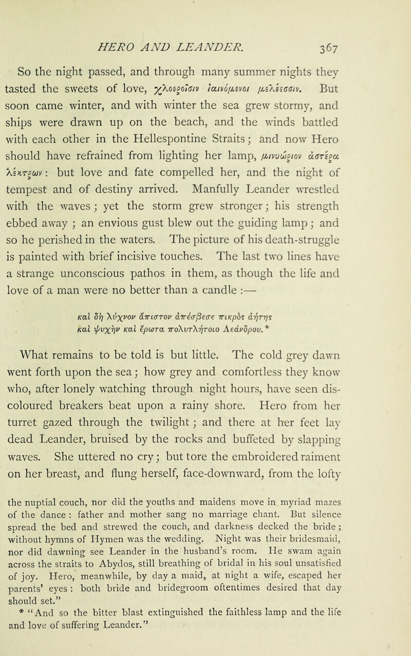 So the night passed, and through many summer nights they tasted the sweets of love, yXo'coolGiv laivoixsvoi [uXUasiv. But soon came winter, and with winter the sea grew stormy, and ships were drawn up on the beach, and the winds battled with each other in the Hellespontine Straits; and now Hero should have refrained from lighting her lamp, f^wdooiov aarspu ASTtrPuv; but love and fate compelled her, and the night of tempest and of destiny arrived. Manfully Leander wrestled with the waves ; yet the storm grew stronger; his strength ebbed away ; an envious gust blew out the guiding lamp; and so he perished in the waters. The picture of his death-struggle is painted with brief incisive touches. The last two lines have a strange unconscious pathos in them, as though the life and love of a man were no better than a candle :— Kal Sr; dirccTTOV anricr^eae TTiKpb$ d'qrrjs Kol \pvx^v Kal ’ipoira -nroXvTXrjTOLO Aedvdpov.* What remains to be told is but little. The cold grey dawn went forth upon the sea; how grey and comfortless they know who, after lonely watching through night hours, have seen dis- coloured breakers beat upon a rainy shore. Hero from her turret gazed through the twilight; and there at h-er feet lay dead Leander, bruised by the rocks and buffeted by slapping waves. She uttered no cry; but tore the embroidered raiment on her breast, and flung herself, face-downward, from the lofty the nuptial couch, nor did the youths and maidens move in myriad mazes of the dance : father and mother sang no marriage chant. But silence spread the bed and strewed the couch, and darkness decked the bride; without hymns of Hymen was the wedding. Night was their bridesmaid, nor did dawning see Leander in the husband’s room. He swam again across the straits to Abydos, still breathing of bridal in his soul unsatisfied of joy. Hero, meanwhile, by day a maid, at night a wife, escaped her parents’ eyes : both bride and bridegroom oftentimes desired that day should set.” * “And so the bitter blast extinguished the faithless lamp and the life and love of suffering Leander.”