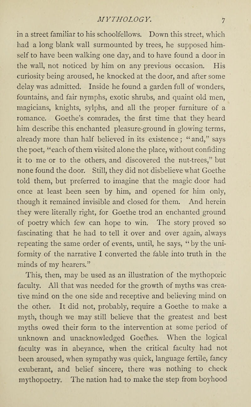 in a street familiar to his schoolfellows. Down this street, which had a long blank wall surmounted by trees, he supposed him¬ self to have been walking one day, and to have found a door in the wall, not noticed by him on any previous occasion. His curiosity being aroused, he knocked at the door, and after some delay was admitted. Inside he found a garden full of wonders, fountains, and fair nymphs, exotic shrubs, and quaint old men, magicians, knights, sylphs, and all the proper furniture of a romance. Goethe’s comrades, the first time that they heard him describe this enchanted pleasure-ground in glowing terms, already more than half believed in its existence; “ and,” says the poet, “each of them visited alone the place, without confiding it to me or to the others, and discovered the nut-trees,” but none found the door. Still, they did not disbelieve what Goethe told them, but preferred to imagine that the magic door had once at least been seen by him, and opened for him only, though it remained invisible and closed for them. And herein they were literally right, for Goethe trod an enchanted ground of poetry which few can hope to win. The story proved so fascinating that he had to tell it over and over again, always repeating the same order of events, until, he says, “ by the uni¬ formity of the narrative I converted the fable into truth in the minds of my hearers.” This, then, may be used as an illustration of the mythopoeic faculty. All that was needed for the growth of myths was crea¬ tive mind on the one side and receptive and believing mind on the other. It did not, probably, require a Goethe to make a myth, though w'e may still believe that the greatest and best myths owed their form to the intervention at some period of unknown and unacknowledged Goethes. When the logical faculty was in abeyance, when the critical faculty had not been aroused, when sympathy was quick, language fertile, fancy exuberant, and belief sincere, there was nothing to check mythopoetry. The nation had to make the step from boyhood