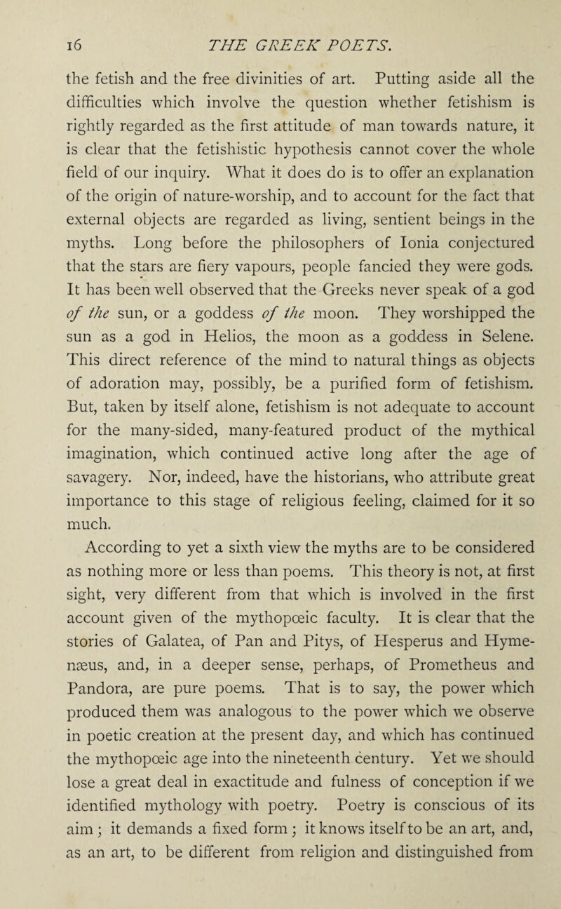 the fetish and the free divinities of art. Putting aside all the difficulties which involve the question whether fetishism is rightly regarded as the first attitude of man towards nature, it is clear that the fetishistic hypothesis cannot cover the whole field of our inquiry. What it does do is to offer an explanation of the origin of nature-worship, and to account for the fact that external objects are regarded as living, sentient beings in the myths. Long before the philosophers of Ionia conjectured that the stars are fiery vapours, people fancied they were gods. It has been well observed that the Greeks never speak of a god of the sun, or a goddess of the moon. They worshipped the sun as a god in Helios, the moon as a goddess in Selene. This direct reference of the mind to natural things as objects of adoration may, possibly, be a purified form of fetishism. But, taken by itself alone, fetishism is not adequate to account for the many-sided, many-featured product of the mythical imagination, which continued active long after the age of savagery. Nor, indeed, have the historians, who attribute great importance to this stage of religious feeling, claimed for it so much. According to yet a sixth view the myths are to be considered as nothing more or less than poems. This theory is not, at first sight, very different from that which is involved in the first account given of the mythopoeic faculty. It is clear that the stories of Galatea, of Pan and Pitys, of Hesperus and Hyme- naeus, and, in a deeper sense, perhaps, of Prometheus and Pandora, are pure poems. That is to say, the power which produced them was analogous to the power which we observe in poetic creation at the present day, and which has continued the mythopoeic age into the nineteenth century. Yet we should lose a great deal in exactitude and fulness of conception if we identified mythology with poetry. Poetry is conscious of its aim ; it demands a fixed form ; it knows itself to be an art, and, as an art, to be different from religion and distinguished from