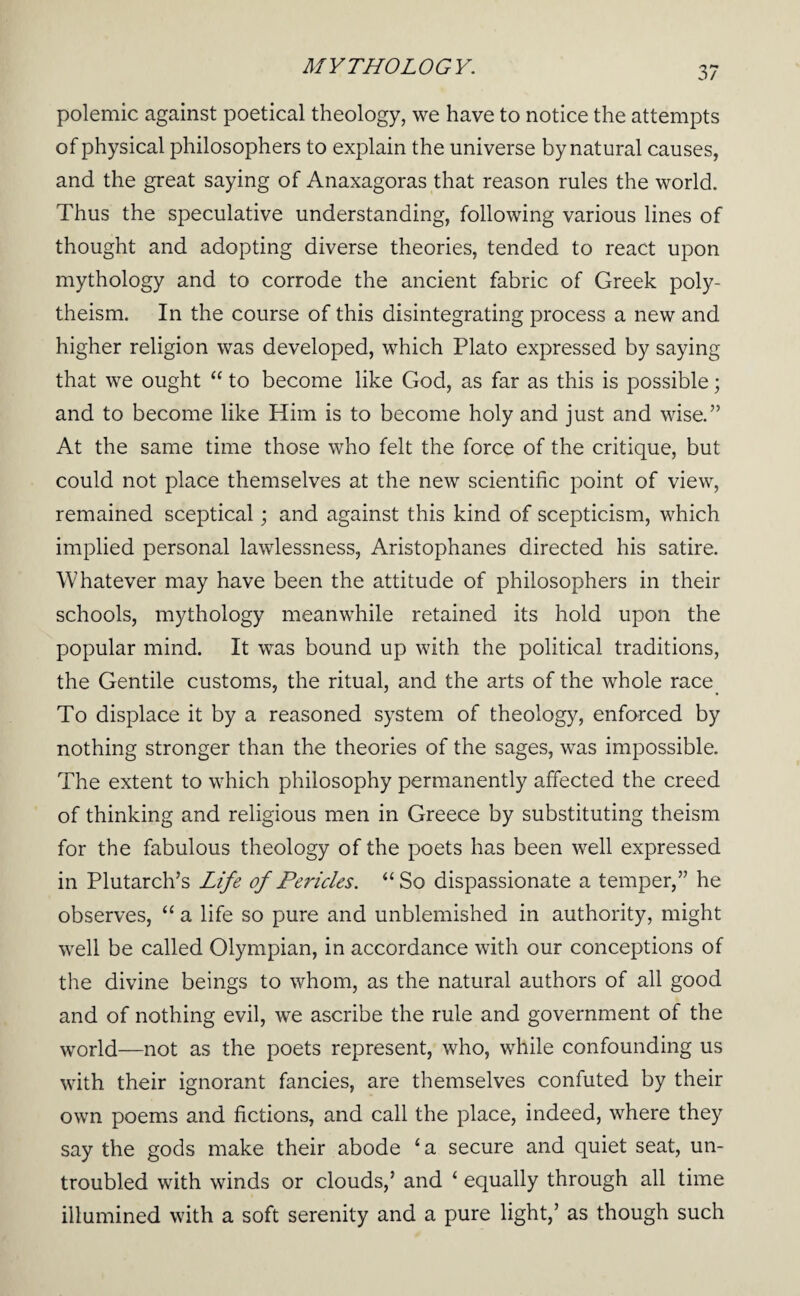 polemic against poetical theology, we have to notice the attempts of physical philosophers to explain the universe by natural causes, and the great saying of Anaxagoras that reason rules the world. Thus the speculative understanding, following various lines of thought and adopting diverse theories, tended to react upon mythology and to corrode the ancient fabric of Greek poly¬ theism. In the course of this disintegrating process a new and higher religion was developed, which Plato expressed by saying that we ought “ to become like God, as far as this is possible; and to become like Him is to become holy and just and wise.” At the same time those who felt the force of the critique, but could not place themselves at the new scientific point of view, remained sceptical; and against this kind of scepticism, which implied personal lawlessness, Aristophanes directed his satire. Whatever may have been the attitude of philosophers in their schools, mythology meanwhile retained its hold upon the popular mind. It was bound up with the political traditions, the Gentile customs, the ritual, and the arts of the whole race_ To displace it by a reasoned system of theology, enforced by nothing stronger than the theories of the sages, was impossible. The extent to which philosophy permanently affected the creed of thinking and religious men in Greece by substituting theism for the fabulous theology of the poets has been well expressed in Plutarch’s Life of Pericles. “So dispassionate a temper,” he observes, “ a life so pure and unblemished in authority, might well be called Olympian, in accordance with our conceptions of the divine beings to whom, as the natural authors of all good and of nothing evil, we ascribe the rule and government of the world—not as the poets represent, who, while confounding us with their ignorant fancies, are themselves confuted by their own poems and fictions, and call the place, indeed, where they say the gods make their abode ‘a secure and quiet seat, un¬ troubled with winds or clouds,’ and ‘ equally through all time illumined with a soft serenity and a pure light,’ as though such