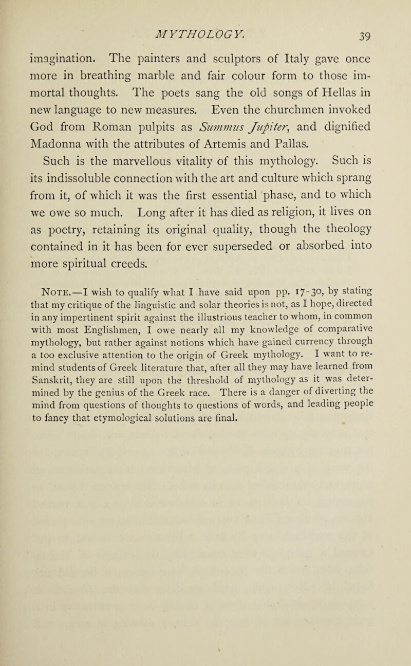 imagination. The painters and sculptors of Italy gave once more in breathing marble and fair colour form to those im¬ mortal thoughts. The poets sang the old songs of Hellas in new language to new measures. Even the churchmen invoked God from Roman pulpits as Siimmiis Jupiter., and dignified Madonna with the attributes of Artemis and Pallas. Such is the marvellous vitality of this mythology. Such is its indissoluble connection with the art and culture which sprang from it, of which it was the first essential phase, and to which we owe so much. Long after it has died as religion, it lives on as poetry, retaining its original quality, though the theology contained in it has been for ever superseded or absorbed into more spiritual creeds. Note.—I wish to qualify what I have said upon pp. 1*7 stating that my critique of the linguistic and solar theories is not, as I hope, directed in any impertinent spirit against the illustrious teacher to whom, in common with most Englishmen, I owe nearly all my knowledge of comparative mythology, but rather against notions which have gained currency through a too exclusive attention to the origin of Greek mythology. I want to re¬ mind students of Greek literature that, after all they may have learned from Sanskrit, they are still upon the threshold of mythology as it was deter¬ mined by the genius of the Greek race. There is a danger of diverting the mind from questions of thoughts to questions of words, and leading people to fancy that etymological solutions are final.