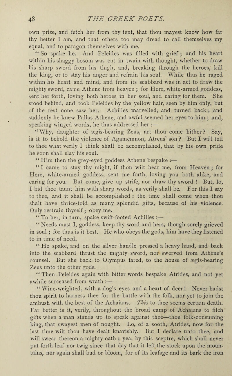 own prize, and fetch her from thy tent, that thou mayest know how far thy better I am, and that others too may dread to call themselves my equal, and to paragon themselves with me. “ So spake he. And Peleides was filled with grief; and his heart within his shaggy bosom was cut in twain with thought, whether to draw his sharp sword from his thigh, and, breaking through the heroes, kill the king, or to stay his anger and refrain his soul. While thus he raged within his heart and mind, and from its scabbard was in act to draw the mighty sword, came Athene from heaven ; for Here, white-armed goddess, sent her forth, loving both heroes in her soul, and caring for them. She stood behind, and took Peleides by the yellow hair, seen by him only, but of the rest none saw her. Achilles marvelled, and turned back ; and suddenly he knew Pallas Athene, and awful seemed her eyes to him ; and, speaking winged w’ords, he thus addressed her ;— “ Why, daughter of mgis-bearing Zeus, art thou come hither ? Say, is it to behold the violence of Agamemnon, Atreus’ son ? But I will tell to thee what verily I think shall be accomplished, that by his own pride he soon shall slay his soul. “ Plim then the grey-eyed goddess Athene bespake :— “I came to stay thy might, if thou wilt hear me, from Heaven; for Here, white-armed goddess, sent me forth, loving you both alike, and caring for you. But come, give up strife, nor draw thy sword ! But, lo, I bid thee taunt him with sharp words, as verily shall be. For this I say to thee, and it shall be accomplished : the time shall come wdien thou shalt have thrice-fold as many splendid gifts, because of his violence. Only restrain thyself; obey me. “To her, in turn, spake swift-footed Achilles :— “Needs must I, goddess, keep thy word and hers, though sorely grieved in soul; for thus is it best. He w^ho obeys the gods, him have they listened to in time of need. “ He spake, and on the silver handle pressed a heavy hand, and back into the scabbard thrust the mighty sword, nor swerved from Athene’s counsel. But she back to Olympus fared, to the house of aegis-bearing Zeus unto the other gods. “Then Peleides again wdth bitter words bespake Atrides, and not yet awhile surceased from wrath :— “ Wine-weighted, with a dog’s eyes and a heart of deer ! Never hadst thou spirit to harness thee for the battle wdih the folk, nor yet to join the ambush with the best of the Achaians. TJiis to thee seems certain death. Far better is it, verily, throughout the broad camp of Achaians to filch gifts when a man stands up to speak against thee—thou folk-consuming king, that swayest men of nought. Lo, of a sooth, Atrides, now for the last time wilt thou have dealt knavishly. But I declare unto thee, and will swear thereon a mighty oath ; yea, by this sceptre, w'hich shall never put forth leaf nor twig since that day that it left the stock upon the moun¬ tains, nor again shall bud or bloom, for of its leafage and its bark the iron