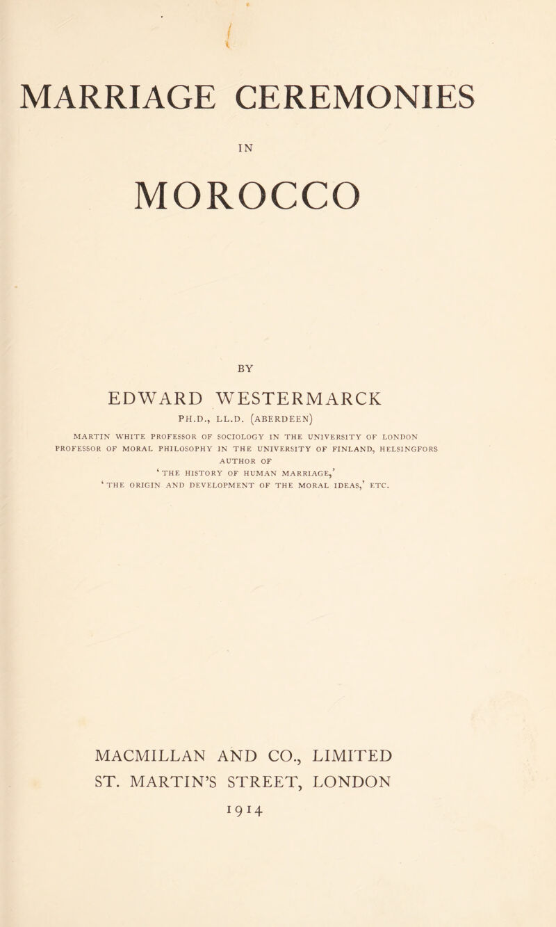 { MARRIAGE CEREMONIES IN MOROCCO BY EDWARD WESTERMARCK PH.D., LL.D. (ABERDEEN) MARTIN WHITE PROFESSOR OF SOCIOLOGY IN THE UNIVERSITY OF LONDON PROFESSOR OF MORAL PHILOSOPHY IN THE UNIVERSITY OF FINLAND, HELSINGFORS AUTHOR OF ‘THE HISTORY OF HUMAN MARRIAGE,’ ‘THE ORIGIN AND DEVELOPMENT OF THE MORAL IDEAS,’ ETC. MACMILLAN AND CO., LIMITED ST. MARTIN’S STREET, LONDON 1 9 14
