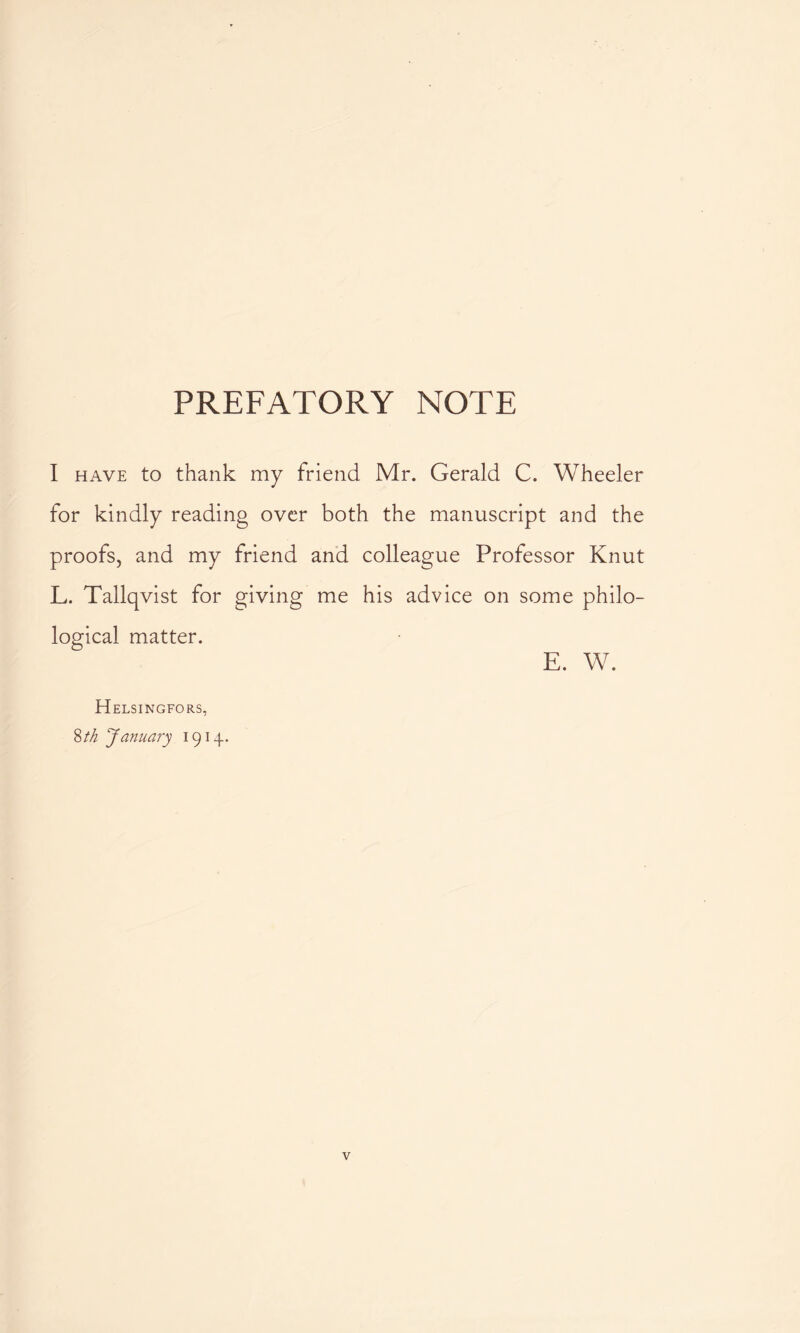 PREFATORY NOTE I have to thank my friend Mr. Gerald C. Wheeler for kindly reading over both the manuscript and the proofs, and my friend and colleague Professor Knut L. Tallqvist for giving me his advice on some philo- logical matter. E. W. Helsingfors, 8 th January 1914.