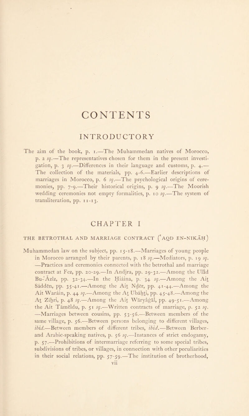 CONTENTS INTRODUCTORY The aim of the book, p. i.—The Muhammedan natives of Morocco, p. 2 sq.—The representatives chosen for them in the present investi- gation, p. 3 sq.—Differences in their language and customs, p. 4.— The collection of the materials, pp. 4-6.—Earlier descriptions of marriages in Morocco, p. 6 sq.—The psychological origins of cere- monieSj pp. 7-9.—Their historical origins, p. 9 sq.-—The Moorish wedding ceremonies not empty formalities, p. 10 sq.—The system of transliteration, pp. 11-13. CHAPTER I THE BETROTHAL AND MARRIAGE CONTRACT ( AQD EN-NIKAH) Muhammedan law on the subject, pp. 15-18.—Marriages of young people in Morocco arranged by their parents, p. 18 sq.—Mediators, p. 19 sq. —Practices and ceremonies connected with the betrothal and marriage contract at Fez, pp. 20-29.—In Andjra, pp. 29-32.—Among the Ulad Bu-'Aziz, pp. 32-34.—In the Hiaina, p. 34 sq.—Among the Ait Saddgn, pp. 35-41.—Among the Ait Nder, pp. 41-44.—Among the Ait Warain, p. 44 sq.—Among the At Ubahti, pp. 45-48.—Among the At Zihri, p. 48 sq.—Among the Ait Waryagal, pp. 49-51.—Among the Ait Tamgldu, p. 51 sq.—Written contracts of marriage, p. 52 sq. —Marriages between cousins, pp. 53-56.—Between members of the same village, p. 56.—Between persons belonging to different villages, ibid.—Between members of different tribes, ibid.—Between Berber- and Arabic-speaking natives, p. 56 sq.—Instances of strict endogamy, p. 57.—Prohibitions of intermarriage referring to some special tribes, subdivisions of tribes, or villages, in connection with other peculiarities in their social relations, pp. 57-59.—The institution of brotherhood, vn