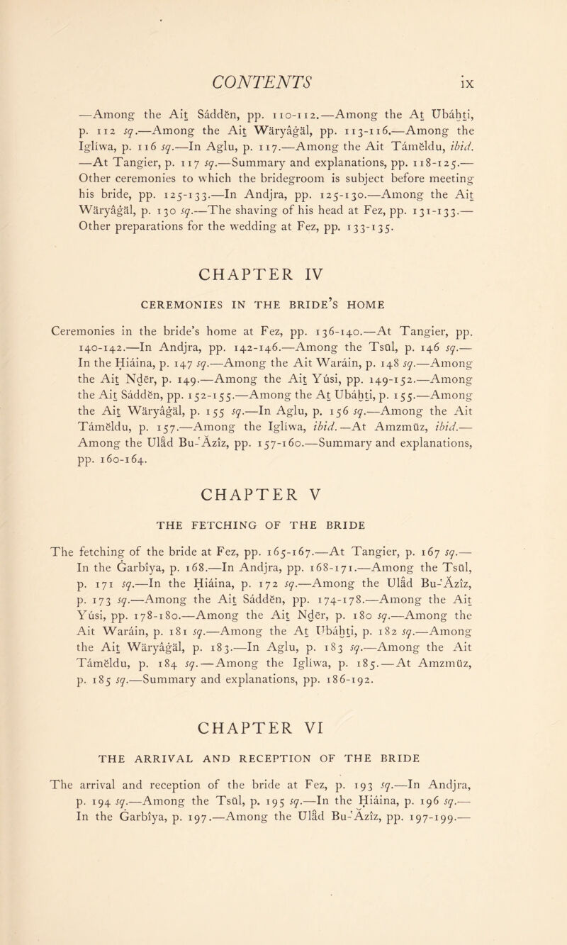 —Among the Ait Saddgn, pp. 110-112.—Among the At Ubahti, p. 112 sq.—Among the Ait Waryagal, pp. 113-116.—Among the Igliwa, p. ii6 sq.—In Aglu, p. 117.—Among the Ait Tamgldu, ibid. —At Tangier, p. 117 sq.—Summary and explanations, pp. 118-125.— Other ceremonies to which the bridegroom is subject before meeting his bride, pp. 125-133.—In Andjra, pp. 125-130.—Among the Ait Waryagal, p. 130 sq.—The shaving of his head at Fez, pp. 131-133.— Other preparations for the wTedding at Fez, pp. 133-135. CHAPTER IV CEREMONIES IN THE BRIDE’S HOME Ceremonies in the bride’s home at Fez, pp. 136-140.—At Tangier, pp. 140-142.—In Andjra, pp. 142-146.—Among the Tsui, p. 146 sq.— In the Hiaina, p. 147 sq.—Among the Ait Warain, p. 148 sq.—Among the Ait Nder, p. 149.—Among the Ait Yusi, pp. 149-152.—Among the Ait SaddSn, pp. 152-155.—Among the At Ubahti, p. 155.—Among the Ait Waryagal, p. 155 sq.—In Aglu, p. 156 sq.—Among the Ait Tamfildu, p. 157.—Among the Igliwa, ibid.—At Amzmuz, ibid.— Among the Ulad Bu-'Aziz, pp. 157-160.—Summary and explanations, pp. 160-164. CHAPTER V THE FETCHING OF THE BRIDE The fetching of the bride at Fez, pp. 165-167.—At Tangier, p. 167 sq.— In the Garbiya, p. 168.—In Andjra, pp. 168-171.—Among the Tsui, p. 171 sq.—In the Hiaina, p. 172 sq.—Among the Ul&d Bu-'Aziz, p. 173 sq.—Among the Ait Saddgn, pp. 174-178.—Among the Ait Yusi, pp. 178-180.—Among the Ait Nder, p. 180 sq.—Among the Ait Warain, p. 181 sq.—Among the At Ubahti, p. 182 sq.—Among the Ait Waryagal, p. 183.—In Aglu, p. 183 sq.—Among the Ait TamSldu, p. 184 sq.—Among the Igliwa, p. 185. — At Amzmuz, p. 185 sq.—Summary and explanations, pp. 186-192. CHAPTER VI THE ARRIVAL AND RECEPTION OF THE BRIDE The arrival and reception of the bride at Fez, p. 193 sq.—In Andjra, p. 194 sq.—Among the Tsui, p. 195 sq.—In the Hiaina, p. 196 sq.-—- In the Garbiya, p. 197.—Among the Ulad Bu-'Aziz, pp. 197-199.—