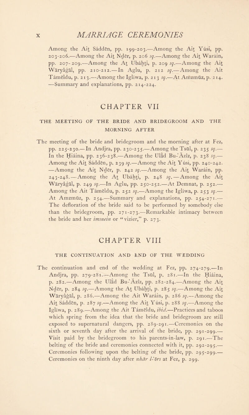 Among the Ait Saddgn, pp. 199-203.-—Among the Ait Yusi, pp. 203-206.—Among the Ait Nder, p. 206 sq.—Among the Ait Warain, pp. 207-209.—Among the At Ubahti, p. 209 sq.—Among the Ait Waryagal, pp. 210-212.— In Aglu, p. 212 sq.—Among the Ait Tamgldu, p. 213.—Among the Igliwa, p. 213 sq.—At Amzmuz, p. 214. —Summary and explanations, pp. 214-224. CHAPTER VII THE MEETING OF THE BRIDE AND BRIDEGROOM AND THE MORNING AFTER The meeting of the bride and bridegroom and the morning after at Fez, pp. 225-230.— In Andjra, pp. 230-235.—Among the Tsui, p. 235 sq.— In the Hiaina, pp. 236-238.—-Among the UlRd Bu- Aziz, p. 238 sq.— Among the Ait Saddgn, p. 239 sq.—Among the Ait Yusi, pp. 240-242. —Among the Ait Nder, p. 242 sq.—Among the Ait Warain, pp. 243-248.—Among the At Ubahti, p. 248 sq.—Among the Ait Waryagal, p. 249 sq.—In Aglu, pp. 250-252.—At Demnat, p. 252.— Among the Ait Tamgldu, p. 252 sq.—Among the Igliwa, p. 253 sq.— At Amzmuz, p. 254.—Summary and explanations, pp. 254-271.— The defloration of the bride said to be performed by somebody else than the bridegroom, pp. 271-273.—Remarkable intimacy between the bride and her imsnein or “vizier,” p. 273. CHAPTER VIII THE CONTINUATION AND END OF THE WEDDING The continuation and end of the wedding at Fez, pp. 274-279.—In Andjra, pp. 279-281.—Among the Tsui, p. 281.—In the Hiaina, p. 282.—Among the Ulad Bu-'Aziz, pp. 282-284.—Among the Ait Nder, p. 284 sq.—Among the At Ubahti, p. 285 sq.—Among the Ait Waryagal, p. 286.—Among the Ait Warain, p. 286 sq.—Among the Ait Saddgn, p. 287 sq.—Among the Ait Yusi, p. 288 sq.—Among the Igliwa, p. 289.—Among the Ait Tamgldu, ibid.—Practices and taboos which spring from the idea that the bride and bridegroom are still exposed to supernatural dangers, pp. 289-291.—Ceremonies on the sixth or seventh day after the arrival of the bride, pp. 291-299.— Visit paid by the bridegroom to his parents-in-law, p. 291.—The belting of the bride and ceremonies connected with it, pp. 292-295.— Ceremonies following upon the belting of the bride, pp. 295-299.— Ceremonies on the ninth day after nhar l-ors at Fez, p. 299.