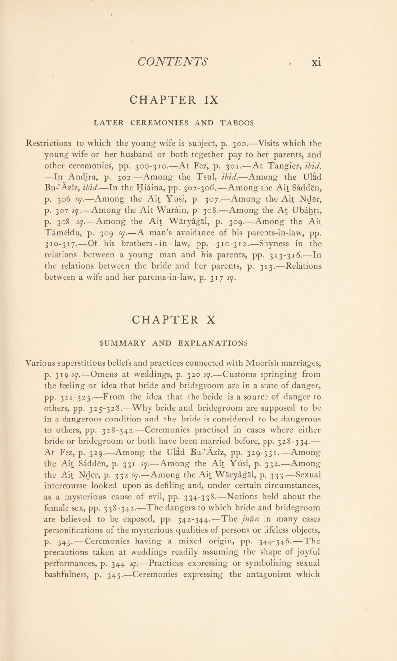CHAPTER IX LATER CEREMONIES AND TABOOS Restrictions to which the young wife is subject, p. 300.—Visits which the young wife or her husband or both together pay to her parents, and other ceremonies, pp. 300-310.—At Fez, p. 301.—At Tangier, ibid. —In Andjra, p. 302.—Among the Tsui, ibid.—Among the Ulad Bu-'Aziz, ibid.—In the Hiaina, pp. 302-306.—Among the Ait Saddfin, p. 306 sq.—Among the Ait Yusi, p. 307.—Among the Ait Nder, p. 307 sq.—Among the Ait Warain, p. 308.—Among the At Ubahti, p. 308 sq.—Among the Ait Waryagal, p. 309.—Among the Ait Tamgldu, p. 309 sq.—A man’s avoidance of his parents-in-law, pp. 310-317.—Of his brothers - in - law, pp. 310-312.—Shyness in the relations between a young man and his parents, pp. 313-316.—In the relations between the bride and her parents, p. 315.—Relations between a wife and her parents-in-law, p. 317 sq. CHAPTER X SUMMARY AND EXPLANATIONS Various superstitious beliefs and practices connected with Moorish marriages, p. 319 sq.—Omens at weddings, p. 320 sq.—Customs springing from the feeling or idea that bride and bridegroom are in a state of danger, pp. 321-325.—From the idea that the bride is a source of danger to others, pp. 325-328.—Why bride and bridegroom are supposed to be in a dangerous condition and the bride is considered to be dangerous to others, pp. 328-342.—Ceremonies practised in cases where either bride or bridegroom or both have been married before, pp. 328-334.— At Fez, p. 329.—Among the UlRd Bu-'Aziz, pp. 329-331.—Among the Ait Saddgn, p. 331 sq.—Among the Ait Yusi, p. 332.—Among the Ait Nder, p. 332 sq.—-Among the Ait Waryagal, p. 333.—Sexual intercourse looked upon as defiling and, under certain circumstances, as a mysterious cause of evil, pp. 334-338.—Notions held about the female sex, pp. 338-342.—The dangers to which bride and bridegroom are believed to be exposed, pp. 342-344.—The jnun in many cases personifications of the mysterious qualities of persons or lifeless objects, p. 343. — Ceremonies having a mixed origin, pp. 344-346.—The precautions taken at weddings readily assuming the shape of joyful performances, p. 344 sq.—Practices expressing or symbolising sexual bashfulness, p. 345.—Ceremonies expressing the antagonism which