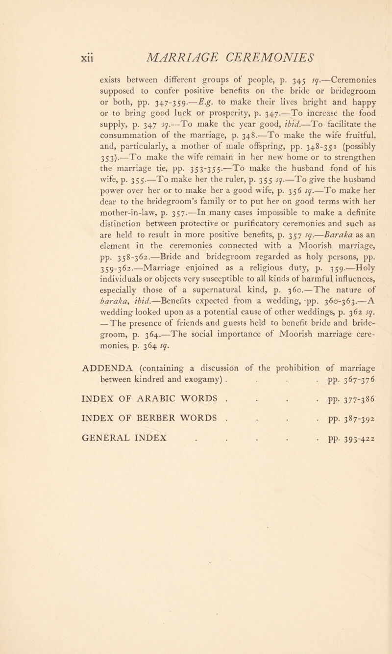 • • exists between different groups of people, p. 345 sq.—Ceremonies supposed to confer positive benefits on the bride or bridegroom or both, pp. 347-359.—E.g. to make their lives bright and happy or to bring good luck or prosperity, p. 347.—To increase the food supply, p. 347 sq.—To make the year good, ibid.—To facilitate the consummation of the marriage, p. 348.—To make the wife fruitful, and, particularly, a mother of male offspring, pp. 348-351 (possibly 353).—To make the wife remain in her new home or to strengthen the marriage tie, pp. 353-355.—To make the husband fond of his wife, p. 355.—To make her the ruler, p. 355 sq.—To give the husband power over her or to make her a good wife, p. 356 sq.—To make her dear to the bridegroom’s family or to put her on good terms with her mother-in-law, p. 357.—In many cases impossible to make a definite distinction between protective or purificatory ceremonies and such as are held to result in more positive benefits, p. 357 sq.-—Baraka as an element in the ceremonies connected with a Moorish marriage, pp. 358-362.—Bride and bridegroom regarded as holy persons, pp. 359-362.—Marriage enjoined as a religious duty, p. 359.—Holy individuals or objects very susceptible to all kinds of harmful influences, especially those of a supernatural kind, p. 360.—The nature of bar aka, ibid.—Benefits expected from a wedding, pp. 360-363.—A wedding looked upon as a potential cause of other weddings, p. 362 sq. — The presence of friends and guests held to benefit bride and bride- groom, p. 364.—The social importance of Moorish marriage cere- monies, p. 364 sq. ADDENDA (containing a discussion between kindred and exogamy) . of the prohibition of marriage PP- 367-376 INDEX OF ARABIC WORDS . • • PP- 377-386 INDEX OF BERBER WORDS . • • PP- 387-392 GENERAL INDEX • • . PP- 393-422
