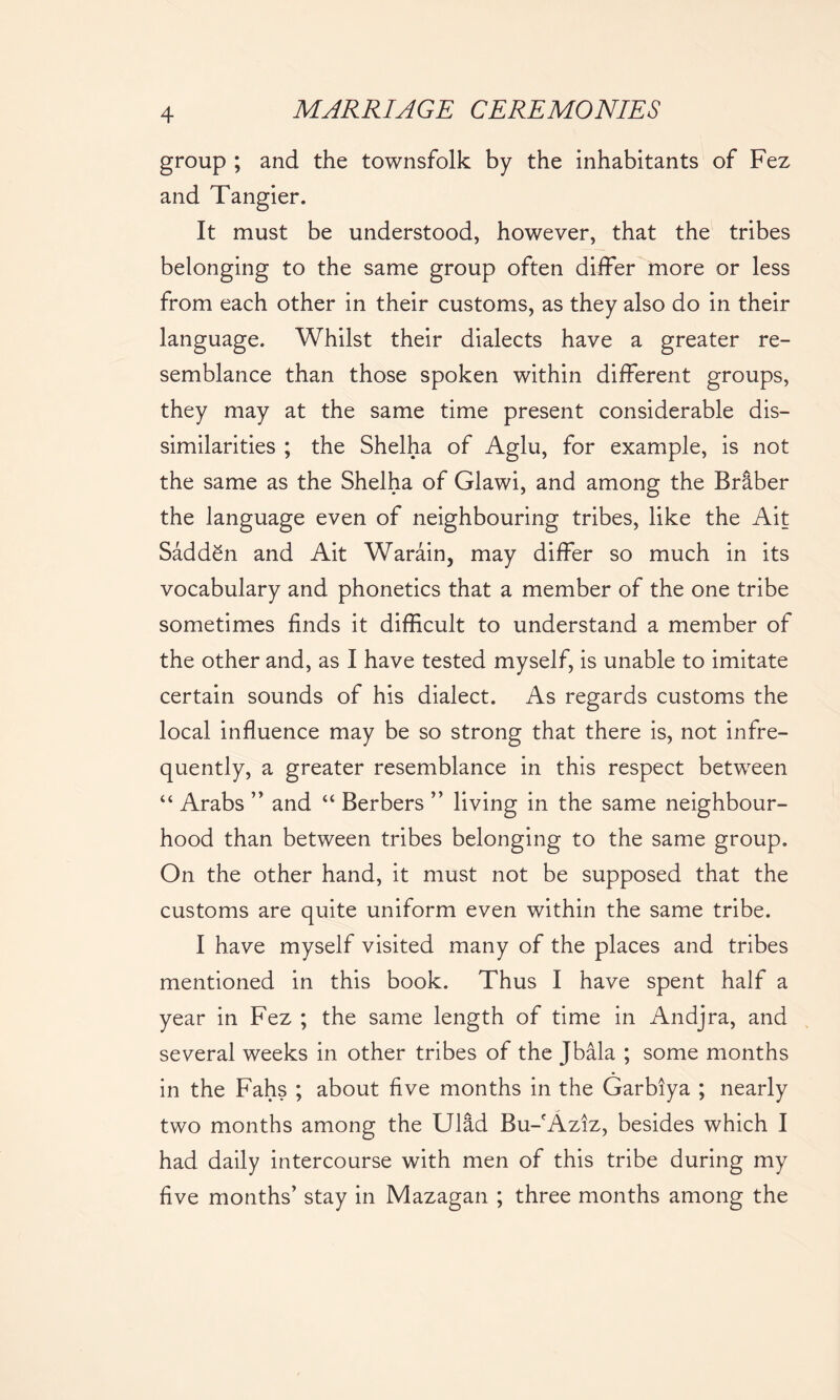 group ; and the townsfolk by the inhabitants of Fez and Tangier. It must be understood, however, that the tribes belonging to the same group often differ more or less from each other in their customs, as they also do in their language. Whilst their dialects have a greater re- semblance than those spoken within different groups, they may at the same time present considerable dis- similarities ; the Shelha of Aglu, for example, is not the same as the Shelha of Glawi, and among the Briber the language even of neighbouring tribes, like the Ait SaddSn and Ait Warain, may differ so much in its vocabulary and phonetics that a member of the one tribe sometimes finds it difficult to understand a member of the other and, as I have tested myself, is unable to imitate certain sounds of his dialect. As regards customs the local influence may be so strong that there is, not infre- quently, a greater resemblance in this respect between “ Arabs ” and “ Berbers ” living in the same neighbour- hood than between tribes belonging to the same group. On the other hand, it must not be supposed that the customs are quite uniform even within the same tribe. I have myself visited many of the places and tribes mentioned in this book. Thus I have spent half a year in Fez ; the same length of time in Andjra, and several weeks in other tribes of the Jbala ; some months in the Fahs ; about five months in the Garbiya ; nearly two months among the Ulld Bu-fAziz, besides which I had daily intercourse with men of this tribe during my five months' stay in Mazagan ; three months among the