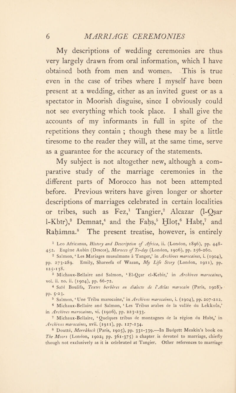 My descriptions of wedding ceremonies are thus very largely drawn from oral information, which I have obtained both from men and women. This is true even in the case of tribes where I myself have been present at a wedding, either as an invited guest or as a spectator in Moorish disguise, since I obviously could not see everything which took place. I shall give the accounts of my informants in full in spite of the repetitions they contain ; though these may be a little tiresome to the reader they will, at the same time, serve as a guarantee for the accuracy of the statements. My subject is not altogether new, although a com- parative study of the marriage ceremonies in the different parts of Morocco has not been attempted before. Previous writers have given longer or shorter descriptions of marriages celebrated in certain localities or tribes, such as Fez,1 Tangier,2 Alcazar (1-Qsar 1-Kbir),3 Demnat,4 and the Fahs,5 Hlot,6 Habt,7 and Rahamna.8 The present treatise, however, is entirely 1 Leo Africanus, History and Description of Africa, ii. (London, 1896), pp. 448- 452. Eugene Aubin (Descos), Morocco of To-day (London, 1906), pp. 256-260. 2 Salmon, ‘ Les Mariages musulmans a Tanger,’ in Archives marocaines, i. (1904), pp. 273-289. Emily, Shareefa of Wazan, My Life Story (London, 1911), pp. 125-138. 3 Michaux-Bellaire and Salmon, ‘ El-Qgar el-Kebir,’ in Archives marocaines, vol. ii. no. ii. (1904), pp. 66-72. 4 Sai’d Boulifa, Textes berberes en dialecte de TAtlas marocain (Paris, 1908)? pp. 5-23. 5 Salmon, ‘Une Tribu marocaine,’ in Archives marocaines, i. (1904), pp. 207-212. 6 Michaux-Bellaire and Salmon, ‘ Les Tribus arabes de la vallee du Lekkous/ in Archives marocaines, vi. (1906), pp. 223-233. 7 Michaux-Bellaire, ‘ Quelques tribus de montagnes de la region du Habt,’ in Archives marocaines, xvii. (1911), pp. 127-134. 8 Doutte, Merrakech (Paris, 1905), pp. 331-339.—In Budgett Meakin’s book on The Moors (London, 1902; pp. 361-375) a chapter is devoted to marriage, chiefly though not exclusively as it is celebrated at Tangier. Other references to marriage