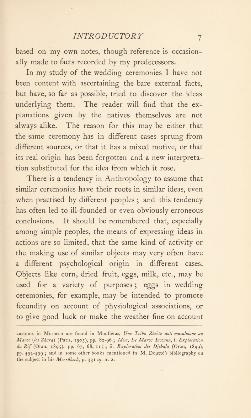 based on my own notes, though reference is occasion- ally made to facts recorded by my predecessors. In my study of the wedding ceremonies I have not been content with ascertaining the bare external facts, but have, so far as possible, tried to discover the ideas underlying them. The reader will find that the ex- planations given by the natives themselves are not always alike. The reason for this may be either that the same ceremony has in different cases sprung from different sources, or that it has a mixed motive, or that its real origin has been forgotten and a new interpreta- tion substituted for the idea from which it rose. There is a tendency in Anthropology to assume that similar ceremonies have their roots in similar ideas, even when practised by different peoples ; and this tendency has often led to ill-founded or even obviously erroneous conclusions. It should be remembered that, especially among simple peoples, the means of expressing ideas in actions are so limited, that the same kind of activity or the making use of similar objects may very often have a different psychological origin in different cases. Objects like corn, dried fruit, eggs, milk, etc., may be used for a variety of purposes ; eggs in wedding ceremonies, for example, may be intended to promote fecundity on account of physiological associations, or to give good luck or make the weather fine on account customs in Morocco are found in Moulieras, Une Tribu Zenete anti-musulmane au JVLaroc (let, Zkara) (Paris, 1905), pp. 82-96 ; Idem, Le Maroc Inconnu, i. Exploration du Rif (Oran, 1895), pp. 67, 68, 1155 ii. Exploration des Djebala (Oran, 1899), pp. 494-499 ; and in some other books mentioned in M. Doutte’s bibliography on the subject in his Merrakech, p. 331 tq. n. 2.