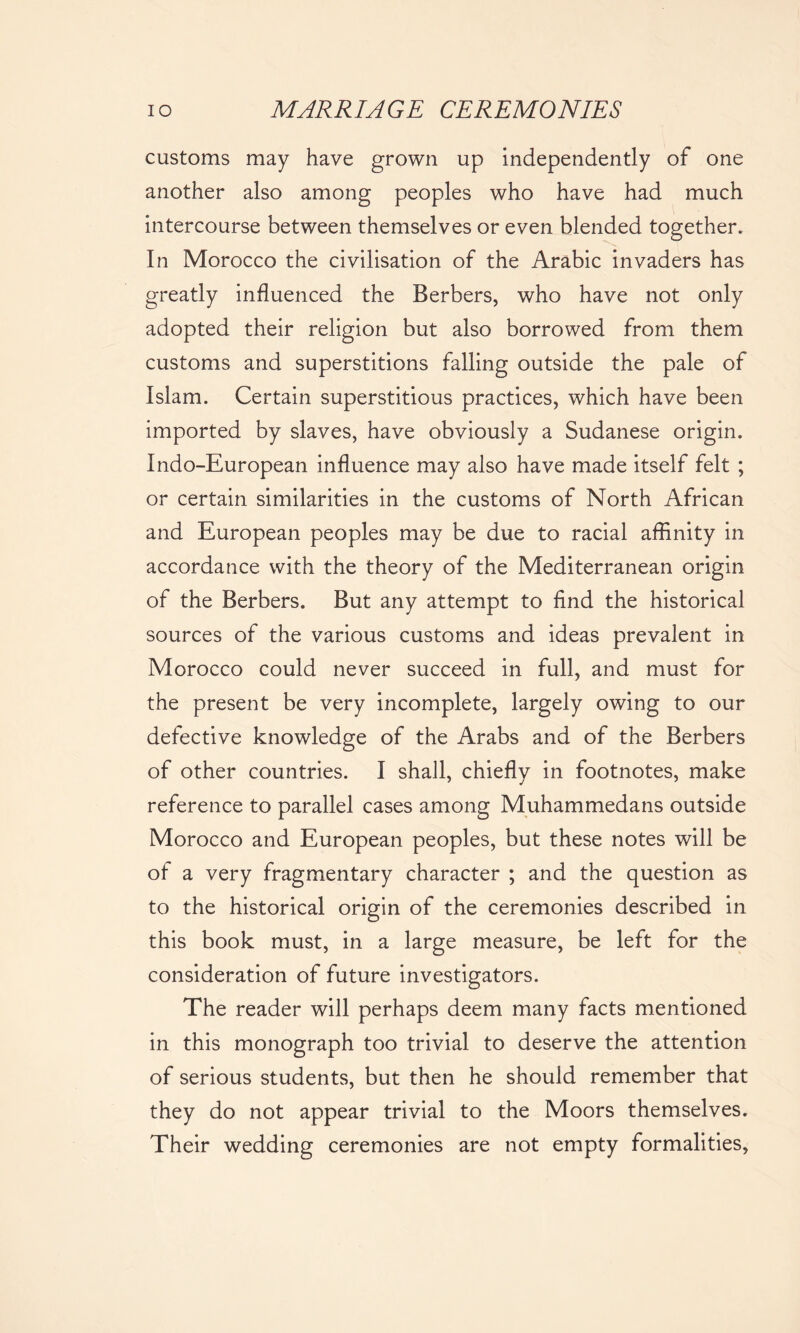 customs may have grown up independently of one another also among peoples who have had much intercourse between themselves or even blended together. In Morocco the civilisation of the Arabic invaders has greatly influenced the Berbers, who have not only adopted their religion but also borrowed from them customs and superstitions falling outside the pale of Islam. Certain superstitious practices, which have been imported by slaves, have obviously a Sudanese origin. Indo-European influence may also have made itself felt ; or certain similarities in the customs of North African and European peoples may be due to racial affinity in accordance with the theory of the Mediterranean origin of the Berbers. But any attempt to find the historical sources of the various customs and ideas prevalent in Morocco could never succeed in full, and must for the present be very incomplete, largely owing to our defective knowledge of the Arabs and of the Berbers of other countries. I shall, chiefly in footnotes, make reference to parallel cases among Muhammedans outside Morocco and European peoples, but these notes will be of a very fragmentary character ; and the question as to the historical origin of the ceremonies described in this book must, in a large measure, be left for the consideration of future investigators. The reader will perhaps deem many facts mentioned in this monograph too trivial to deserve the attention of serious students, but then he should remember that they do not appear trivial to the Moors themselves. Their wedding ceremonies are not empty formalities,