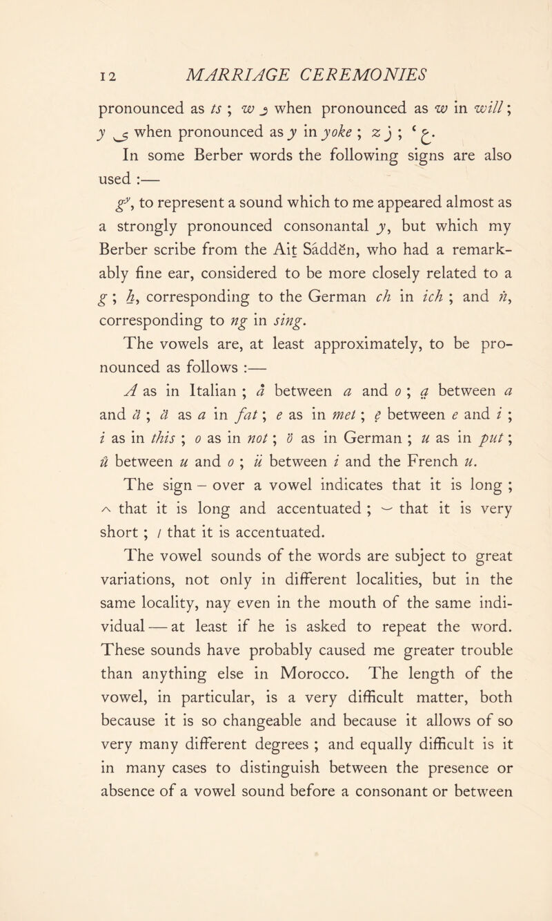pronounced as ts ; w j when pronounced as w in will; jy when pronounced as y in yoke ; zj ; c In some Berber words the following signs are also used :— g*, to represent a sound which to me appeared almost as a strongly pronounced consonantal y, but which my Berber scribe from the Ait Sadden, who had a remark- ably fine ear, considered to be more closely related to a g ; h, corresponding to the German ch in ich ; and n, corresponding to ng in sing. The vowels are, at least approximately, to be pro- nounced as follows :— A as in Italian ; a between a and o ; a between a and St ; a as a in fat; e as in met; e between e and i ; i as in this ; o as in not; o as in German ; u as in put; it between u and o ; u between i and the French u. The sign — over a vowel indicates that it is long ; that it is long and accentuated ; — that it is very short ; / that it is accentuated. The vowel sounds of the words are subject to great variations, not only in different localities, but in the same locality, nay even in the mouth of the same indi- vidual — at least if he is asked to repeat the word. These sounds have probably caused me greater trouble than anything else in Morocco. The length of the vowel, in particular, is a very difficult matter, both because it is so changeable and because it allows of so very many different degrees ; and equally difficult is it in many cases to distinguish between the presence or absence of a vowel sound before a consonant or between
