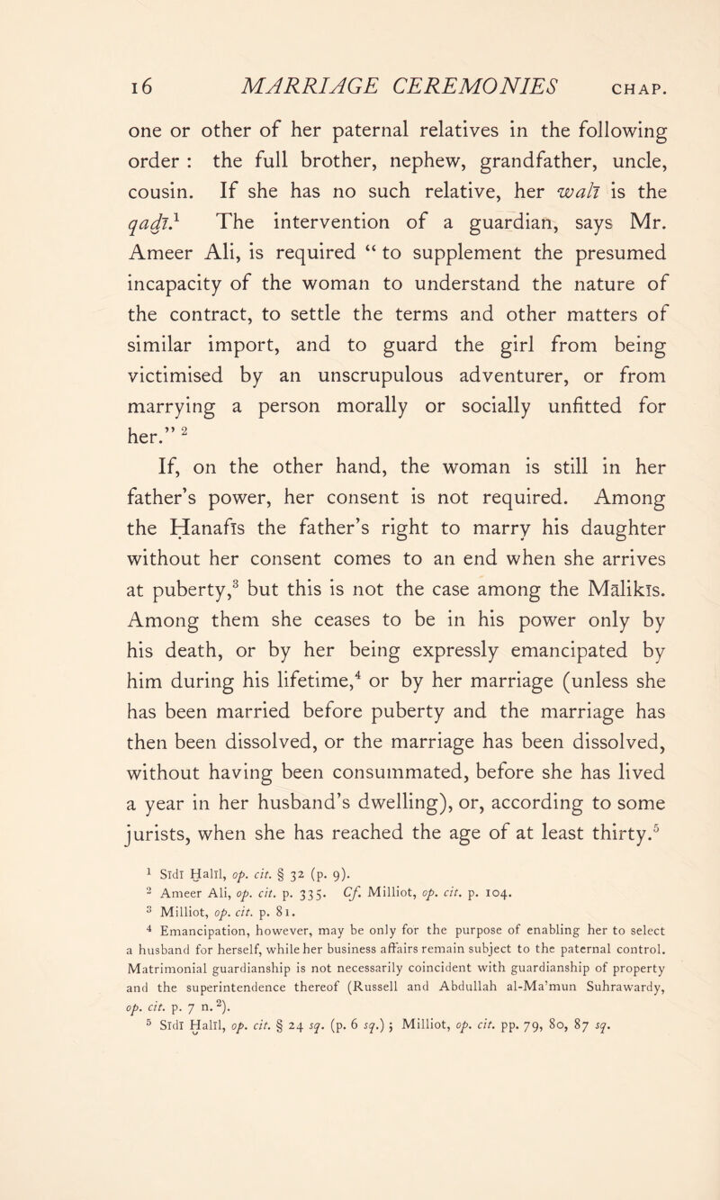 one or other of her paternal relatives in the following order : the full brother, nephew, grandfather, uncle, cousin. If she has no such relative, her wall is the qadi} The intervention of a guardian, says Mr. Ameer Ali, is required “ to supplement the presumed incapacity of the woman to understand the nature of the contract, to settle the terms and other matters of similar import, and to guard the girl from being victimised by an unscrupulous adventurer, or from marrying a person morally or socially unfitted for her.” 2 If, on the other hand, the woman is still in her father’s power, her consent is not required. Among the Hanafis the father’s right to marry his daughter without her consent comes to an end when she arrives at puberty,3 but this is not the case among the Malikls. Among them she ceases to be in his power only by his death, or by her being expressly emancipated by him during his lifetime,4 or by her marriage (unless she has been married before puberty and the marriage has then been dissolved, or the marriage has been dissolved, without having been consummated, before she has lived a year in her husband’s dwelling), or, according to some jurists, when she has reached the age of at least thirty.5 1 Sldl Halil, op. cit. § 32 (p. 9). 2 Ameer Ali, op. cit. p. 335. Cf Milliot, op. cit. p. 104. 3 Milliot, op. cit. p. 81. 4 Emancipation, however, may be only for the purpose of enabling her to select a husband for herself, while her business affairs remain subject to the paternal control. Matrimonial guardianship is not necessarily coincident with guardianship of property and the superintendence thereof (Russell and Abdullah al-Ma’mun Suhrawardy, op. cit. p. 7 n. 2). 5 Sldl Halil, op. cit. § 24 sq. (p. 6 sq.) 3 Milliot, op. cit. pp. 79, 80, 87 sq.
