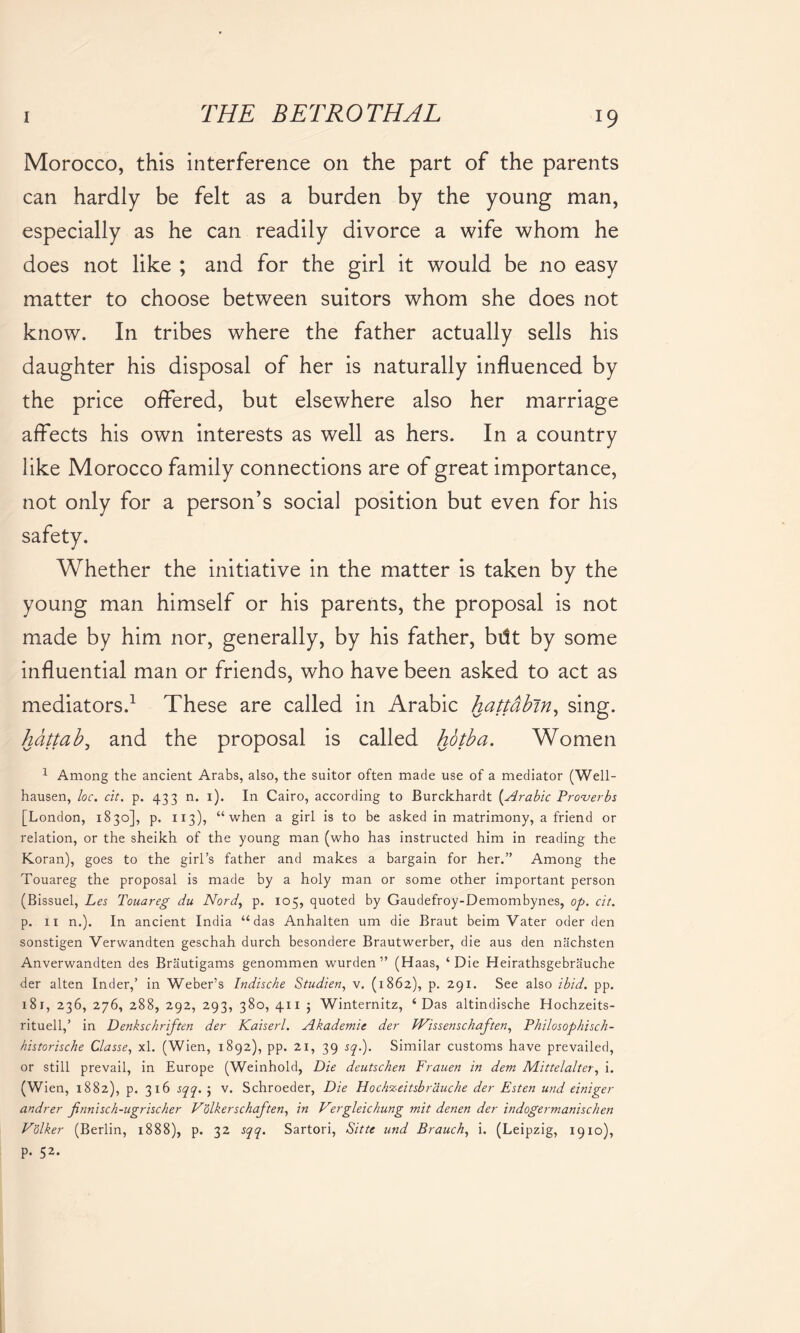 Morocco, this interference on the part of the parents can hardly be felt as a burden by the young man, especially as he can readily divorce a wife whom he does not like ; and for the girl it would be no easy matter to choose between suitors whom she does not know. In tribes where the father actually sells his daughter his disposal of her is naturally influenced by the price offered, but elsewhere also her marriage affects his own interests as well as hers. In a country like Morocco family connections are of great importance, not only for a person’s social position but even for his safety. Whether the initiative in the matter is taken by the young man himself or his parents, the proposal is not made by him nor, generally, by his father, bdt by some influential man or friends, who have been asked to act as mediators.1 These are called in Arabic hattabin, sing. hdttab, and the proposal is called hotba. Women 1 Among the ancient Arabs, also, the suitor often made use of a mediator (Well- hausen, loc. cit. p. 433 n. i). In Cairo, according to Burckhardt (.Arabic Proverbs [London, 1830], p. 113), “when a girl is to be asked in matrimony, a friend or relation, or the sheikh of the young man (who has instructed him in reading the Koran), goes to the girl’s father and makes a bargain for her.” Among the Touareg the proposal is made by a holy man or some other important person (Bissuel, Les Touareg du Nordy p. 105, quoted by Gaudefroy-Demombynes, op. cit. p. 11 n.). In ancient India “das Anhalten um die Braut beim Vater oder den sonstigen Verwandten geschah durch besondere Brautwerber, die aus den nachsten Anverwandten des Brautigams genommen wurden ” (Haas, ‘Die Heirathsgebrauche der alten Inder,’ in Weber’s Indische Studien, v. (1862), p. 291. See also ibid. pp. 181, 236, 276, 288, 292, 293, 380, 411 ; Winternitz, ‘Das altindische Hochzeits- rituell,’ in Denkschriften der Kaiserl. Akademie der fVissenschaften, Philosophisch- historische Classe, xl. (Wien, 1892), pp. 21, 39 sq.). Similar customs have prevailed, or still prevail, in Europe (Weinhold, Die deutschen Frauen in dem Mittelalter, i. (Wien, 1882), p. 316 sqq. ; v. Schroeder, Die FLoch%eitsbrauche der Esten und einiger andrer finnisch-ugrischer Volkerschaften, in Vergleichung mit denen der indogermanischen Volker (Berlin, 1888), p. 32 sqq. Sartori, Sitte und Brauch, i. (Leipzig, 1910), p. 52.