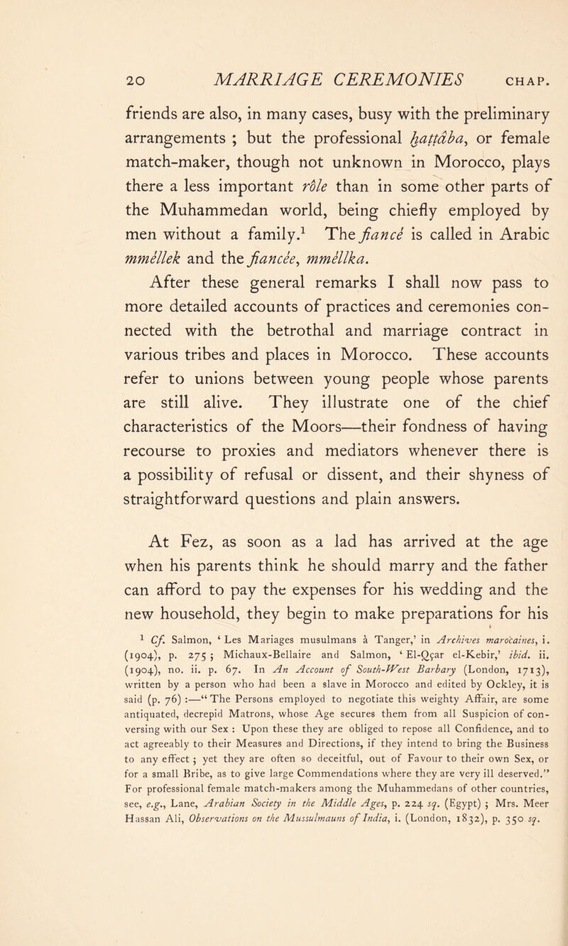 friends are also, in many cases, busy with the preliminary arrangements ; but the professional hattaba, or female match-maker, though not unknown in Morocco, plays there a less important role than in some other parts of the Muhammedan world, being chiefly employed by men without a family.1 The fiance is called in Arabic mmellek and the fiancee, mmellka. After these general remarks I shall now pass to more detailed accounts of practices and ceremonies con- nected with the betrothal and marriage contract in various tribes and places in Morocco. These accounts refer to unions between young people whose parents are still alive. They illustrate one of the chief characteristics of the Moors—their fondness of having recourse to proxies and mediators whenever there is a possibility of refusal or dissent, and their shyness of straightforward questions and plain answers. At Fez, as soon as a lad has arrived at the age when his parents think he should marry and the father can afford to pay the expenses for his wedding and the new household, they begin to make preparations for his i 1 Cf Salmon, ‘ Les Manages musulmans a Tanger,’ in Archives maro'caines, i. (1904), p. 275 5 Michaux-Bellaire and Salmon, ‘ El-Qfar el-Kebir,’ ibid. ii. (1904), no. ii. p. 67. In An Account of South-West Barbary (London, 1713), written by a person who had been a slave in Morocco and edited by Ockley, it is said (p. 76) :—“The Persons employed to negotiate this weighty Affair, are some antiquated, decrepid Matrons, whose Age secures them from all Suspicion of con- versing with our Sex : Upon these they are obliged to repose all Confidence, and to act agreeably to their Measures and Directions, if they intend to bring the Business to any effect ; yet they are often so deceitful, out of Favour to their own Sex, or for a small Bribe, as to give large Commendations where they are very ill deserved.” For professional female match-makers among the Muhammedans of other countries, see, e.g., Lane, Arabian Society in the Middle Ages, p. 224 sq. (Egypt) ; Mrs. Meer H assan Ali, Observations on the Mussulmauns of India, i. (London, 1832), p. 350 sq.