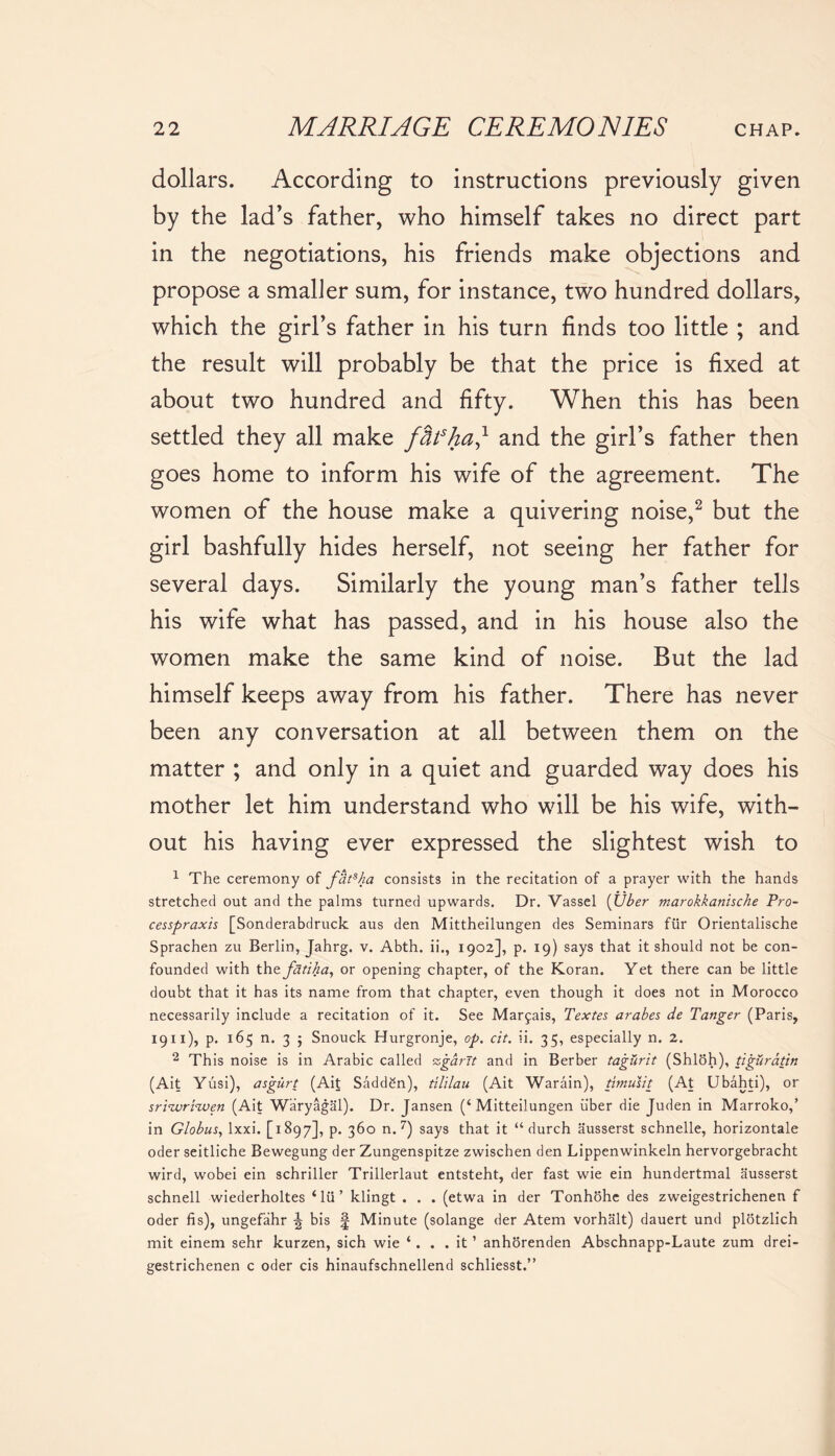 dollars. According to instructions previously given by the lad’s father, who himself takes no direct part in the negotiations, his friends make objections and propose a smaller sum, for instance, two hundred dollars, which the girl’s father in his turn finds too little ; and the result will probably be that the price is fixed at about two hundred and fifty. When this has been settled they all make fbfhad and the girl’s father then goes home to inform his wife of the agreement. The women of the house make a quivering noise,2 but the girl bashfully hides herself, not seeing her father for several days. Similarly the young man’s father tells his wife what has passed, and in his house also the women make the same kind of noise. But the lad himself keeps away from his father. There has never been any conversation at all between them on the matter ; and only in a quiet and guarded way does his mother let him understand who will be his wife, with- out his having ever expressed the slightest wish to 1 The ceremony of f'dtsha consists in the recitation of a prayer with the hands stretched out and the palms turned upwards. Dr. Vassel (Uber marokkanische Pro- cesspraxis [Sonderabdruck aus den Mittheilungen des Seminars fur Orientalische Sprachen zu Berlin, Jahrg. v. Abth. ii., 1902], p. 19) says that it should not be con- founded with the fatika, or opening chapter, of the Koran. Yet there can be little doubt that it has its name from that chapter, even though it does not in Morocco necessarily include a recitation of it. See Marfais, Textes arabes de Tanger (Paris, 1911), p. 165 n. 3 ; Snouck Hurgronje, op. cit. ii. 35, especially n. 2. 2 This noise is in Arabic called ssgdrit and in Berber tagurit (Shloh), tigurdtin (Ait Yusi), asgurt (Ait Sadden), tililau (Ait Warain), timusit (At Ubahti), or srizvri<wen (Ait Waryagal). Dr. Jansen (‘Mitteilungen uber die Juden in Marroko,’ in Globus, lxxi. [1897], p. 360 n. 7) says that it “ durch ausserst schnelle, horizontale oder seitliche Bewegung der Zungenspitze zwischen den Lippenwinkeln hervorgebracht wird, wobei ein schriller Trillerlaut entsteht, der fast wie ein hundertmal ausserst schnell wiederholtes * lii ’ klingt . . . (etwa in der Tonhohe des zweigestrichenen f oder fis), ungefahr bis § Minute (solange der Atem vorhalt) dauert und plotzlich mit einem sehr kurzen, sich wie ‘. . . it ’ anhorenden Abschnapp-Laute zum drei- gestrichenen c oder cis hinaufschnellend schliesst.”