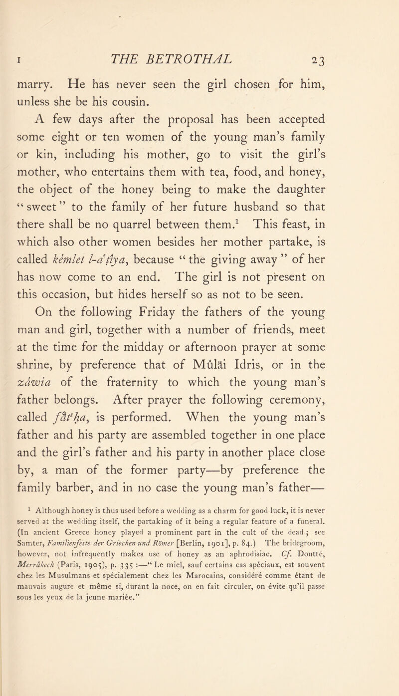 marry. He has never seen the girl chosen for him, unless she be his cousin. A few days after the proposal has been accepted some eight or ten women of the young man’s family or kin, including his mother, go to visit the girl’s mother, who entertains them with tea, food, and honey, the object of the honey being to make the daughter “sweet” to the family of her future husband so that there shall be no quarrel between them.1 This feast, in which also other women besides her mother partake, is called kemlet l-atiya, because “the giving away” of her has now come to an end. The girl is not present on this occasion, but hides herself so as not to be seen. On the following Friday the fathers of the young man and girl, together with a number of friends, meet at the time for the midday or afternoon prayer at some shrine, by preference that of Mulai Idris, or in the zdwia of the fraternity to which the young man’s father belongs. After prayer the following ceremony, called fdfha^ is performed. When the young man’s father and his party are assembled together in one place and the girl’s father and his party in another place close by, a man of the former party—by preference the family barber, and in no case the young man’s father— 1 Although honey is thus used before a wedding as a charm for good luck, it is never served at the wedding itself, the partaking of it being a regular feature of a funeral. (In ancient Greece honey played a prominent part in the cult of the dead ; see Samter, Familienfeste der Griechen und Romer [Berlin, 1901], p. 84.) The bridegroom, however, not infrequently makes use of honey as an aphrodisiac. Cf Doutte, Merrakech (Paris, 1905), p. 335 :—“ Le miel, sauf certains cas speciaux, est souvent chez les Musulmans et specialement chez les Marocains, considere comme 6tant de mauvais augure et meme si, durant la noce, on en fait circuler, on evite qu’il passe sous les yeux de la jeune mariee.”