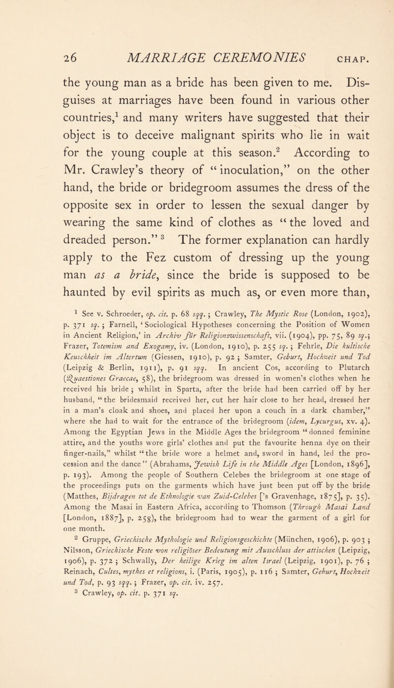 the young man as a bride has been given to me. Dis- guises at marriages have been found in various other countries,1 and many writers have suggested that their object is to deceive malignant spirits who lie in wait for the young couple at this season.2 According to Mr. Crawley’s theory of “ inoculation,” on the other hand, the bride or bridegroom assumes the dress of the opposite sex in order to lessen the sexual danger by wearing the same kind of clothes as “ the loved and dreaded person.” 3 The former explanation can hardly apply to the Fez custom of dressing up the young man as a bride, since the bride is supposed to be haunted by evil spirits as much as, or even more than, 1 See v. Schroeder, op. cit. p. 68 sqq. ; Crawley, The Mystic Rose (London, 1902), p. 371 sq. 5 Farnell, ‘Sociological Hypotheses concerning the Position of Women in Ancient Religion,’ in Archiv fur Religionszvissenschaft, vii. (1904), pp. 75, 89 sq.\ Frazer, Totemism and Exogamy, iv. (London, 1910), p. 255 sq. 5 Fehrle, Die kultische Keuschheit im Altertum (Giessen, 1910), p. 92 j Samter, Geburt, Hochxeit und Tod (Leipzig & Berlin, 1911), p. 91 sqq. In ancient Cos, according to Plutarch (Efuaestiones Graecae, 58), the bridegroom was dressed in women’s clothes when he received his bride ; whilst in Sparta, after the bride had been carried off by her husband, “the bridesmaid received her, cut her hair close to her head, dressed her in a man’s cloak and shoes, and placed her upon a couch in a dark chamber,” where she had to wait for the entrance of the bridegroom (idem, Lycurgus, xv. 4). Among the Egyptian Jews in the Middle Ages the bridegroom “donned feminine attire, and the youths wore girls’ clothes and put the favourite henna dye on their finger-nails,” whilst “the bride wore a helmet and, sword in hand, led the pro- cession and the dance” (Abrahams, Jewish Life in the Middle Ages [London, 1896], p. 193). Among the people of Southern Celebes the bridegroom at one stage of the proceedings puts on the garments which have just been put off' by the bride (Matthes, Bijdragen tot de Ethnologie van Zuid-Celebes [’s Gravenhage, 1875], P* 35)* Among the Masai in Eastern Africa, according to Thomson (Through Masai Land [London, 1887], p. 253), the bridegroom had to wear the garment of a girl for one month. 2 Gruppe, Griechische Mythologie und Religionsgeschichte (Miinchen, 1906), p. 903 j Nilsson, Griechische Feste von religioser Bedeutung mit Ausschluss der attischen (Leipzig, 1906), p. 372 ; Schwally, Der heilige Krieg im alten Israel (Leipzig, 1901), p. 76 ; Reinach, Cubes, mythes et religions, i. (Paris, 1905), p. 1165 Samter, Geburt, Hochzeit und Tod, p. 93 sqq. ; Frazer, op. cit. iv. 257. 3 Crawley, op. cit. p. 371 sq.