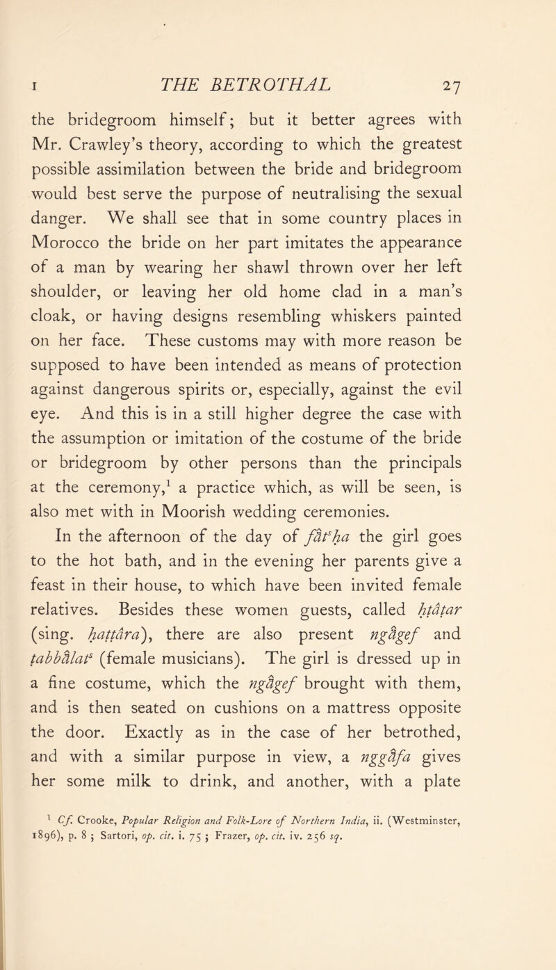 the bridegroom himself; but it better agrees with Mr. Crawley’s theory, according to which the greatest possible assimilation between the bride and bridegroom would best serve the purpose of neutralising the sexual danger. We shall see that in some country places in Morocco the bride on her part imitates the appearance of a man by wearing her shawl thrown over her left shoulder, or leaving her old home clad in a man’s cloak, or having designs resembling whiskers painted on her face. These customs may with more reason be supposed to have been intended as means of protection against dangerous spirits or, especially, against the evil eye. And this is in a still higher degree the case with the assumption or imitation of the costume of the bride or bridegroom by other persons than the principals at the ceremony,1 a practice which, as will be seen, is also met with in Moorish wedding ceremonies. In the afternoon of the day of fhfha the girl goes to the hot bath, and in the evening her parents give a feast in their house, to which have been invited female relatives. Besides these women guests, called htdtar (sing, hattdra), there are also present ngtigef and tabbhlats (female musicians). The girl is dressed up in a fine costume, which the nghgef brought with them, and is then seated on cushions on a mattress opposite the door. Exactly as in the case of her betrothed, and with a similar purpose in view, a nggdfa gives her some milk to drink, and another, with a plate 1 Cf Crooke, Popular Religion and Folk-Lore of Northern India, ii. (Westminster, 1896), p. 8 • Sartori, op. cit. i. 75 $ Frazer, op. cit. iv. 256 sq.