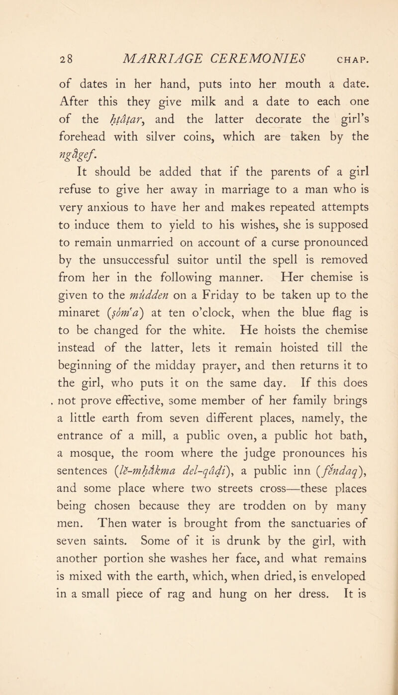 of dates in her hand, puts into her mouth a date. After this they give milk and a date to each one of the htatar, and the latter decorate the girl’s forehead with silver coins, which are taken by the nghgef. It should be added that if the parents of a girl refuse to give her away in marriage to a man who is very anxious to have her and makes repeated attempts to induce them to yield to his wishes, she is supposed to remain unmarried on account of a curse pronounced by the unsuccessful suitor until the spell is removed from her in the following manner. Her chemise is given to the mudden on a Friday to be taken up to the minaret (som'a) at ten o’clock, when the blue flag is to be changed for the white. He hoists the chemise instead of the latter, lets it remain hoisted till the beginning of the midday prayer, and then returns it to the girl, who puts it on the same day. If this does . not prove effective, some member of her family brings a little earth from seven different places, namely, the entrance of a mill, a public oven, a public hot bath, a mosque, the room where the judge pronounces his sentences (le-mhfikma del-qadi), a public inn (findaq), and some place where two streets cross—these places being chosen because they are trodden on by many men. Then water is brought from the sanctuaries of seven saints. Some of it is drunk by the girl, with another portion she washes her face, and what remains is mixed with the earth, which, when dried, is enveloped in a small piece of rag and hung on her dress. It is