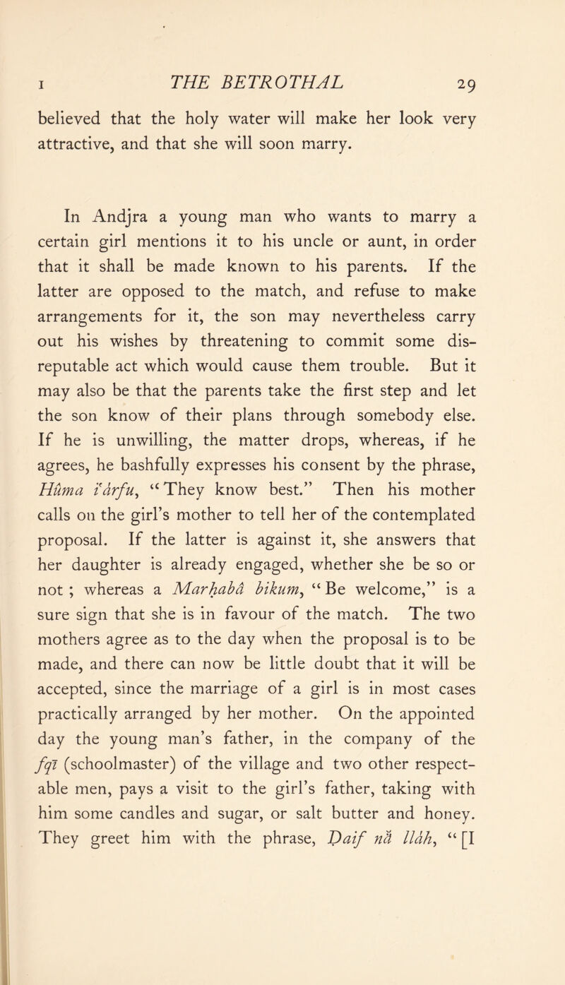 believed that the holy water will make her look very attractive, and that she will soon marry. In Andjra a young man who wants to marry a certain girl mentions it to his uncle or aunt, in order that it shall be made known to his parents. If the latter are opposed to the match, and refuse to make arrangements for it, the son may nevertheless carry out his wishes by threatening to commit some dis- reputable act which would cause them trouble. But it may also be that the parents take the first step and let the son know of their plans through somebody else. If he is unwilling, the matter drops, whereas, if he agrees, he bashfully expresses his consent by the phrase, Huma idrfu, aThey know best.” Then his mother calls on the girl’s mother to tell her of the contemplated proposal. If the latter is against it, she answers that her daughter is already engaged, whether she be so or not ; whereas a Marhabd bikum, “ Be welcome,” is a sure sign that she is in favour of the match. The two mothers agree as to the day when the proposal is to be made, and there can now be little doubt that it will be accepted, since the marriage of a girl is in most cases practically arranged by her mother. On the appointed day the young man’s father, in the company of the fqi (schoolmaster) of the village and two other respect- able men, pays a visit to the girl’s father, taking with him some candles and sugar, or salt butter and honey. They greet him with the phrase, Daif nd lldh, “ [I