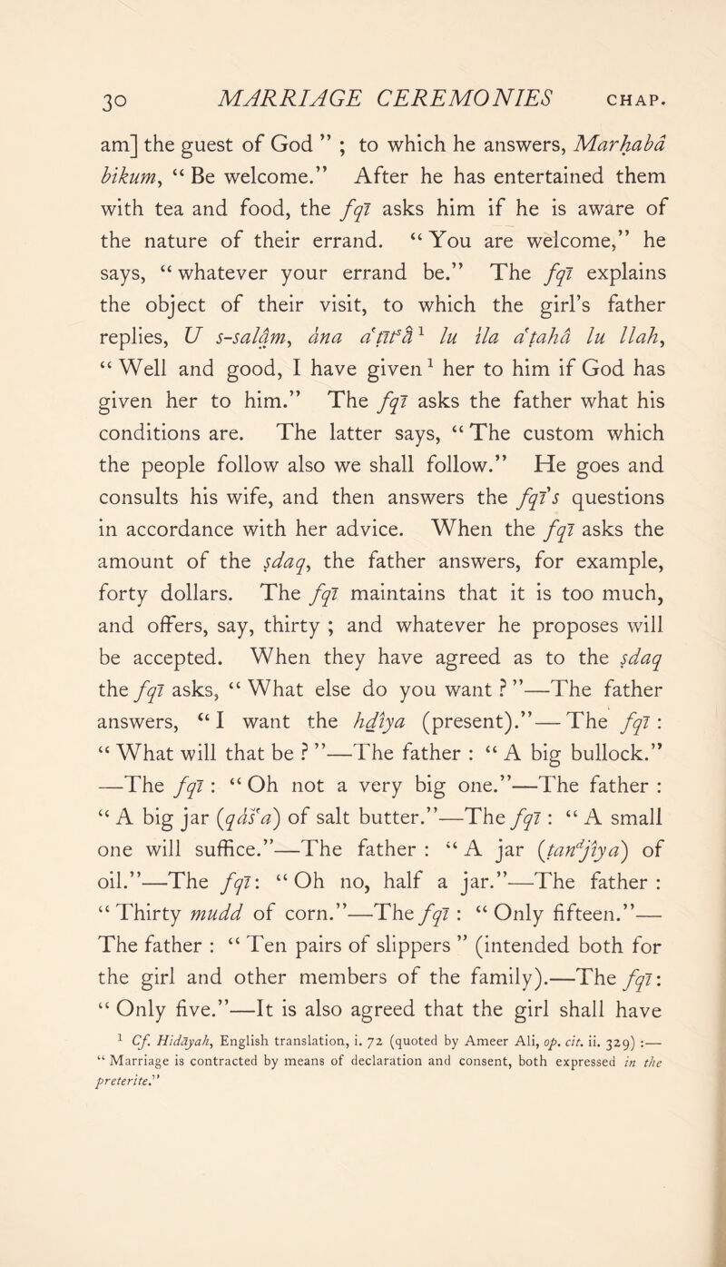 am] the guest of God ” ; to which he answers, Marhaba bikum, “ Be welcome.” After he has entertained them with tea and food, the fqi asks him if he is aware of the nature of their errand. “ You are welcome,” he says, “ whatever your errand be.” The fqi explains the object of their visit, to which the girl’s father replies, U s-salam, ana dtifci1 lu ila ataha lu llah, “ Well and good, I have given1 her to him if God has given her to him.” The fqi asks the father what his conditions are. The latter says, “ The custom which the people follow also we shall follow.” He goes and consults his wife, and then answers the fqis questions in accordance with her advice. When the fqi asks the amount of the sdaq, the father answers, for example, forty dollars. The fqi maintains that it is too much, and offers, say, thirty ; and whatever he proposes will be accepted. When they have agreed as to the sdaq the fqi asks, “ What else do you want ? ”—The father answers, “ I want the hdlya (present).”—The fqi\ “ What will that be ? ”—The father : “ A big bullock.” —The fqi : “Oh not a very big one.”—The father : “ A big jar (qasa) of salt butter.”—The/yl: “ A small one will suffice.”—The father : “ A jar (tanfiya) of oil.”—The fqi: “Oh no, half a jar.”—The father: “Thirty mudd of corn.”—Thzfqi : “Only fifteen.”— The father : “ Ten pairs of slippers ” (intended both for the girl and other members of the family).—The fqi\ “ Only five.”—It is also agreed that the girl shall have 1 Cf Hidayah, English translation, i. 72 (quoted by Ameer Ali, op. cit. ii. 329) :— “ Marriage is contracted by means of declaration and consent, both expressed in the preterite