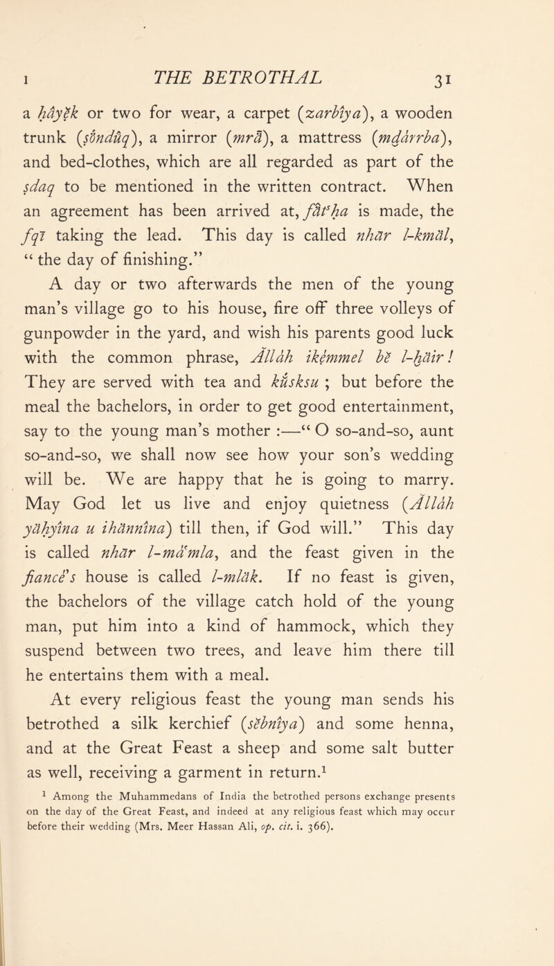 a hdyek or two for wear, a carpet (zarhiya), a wooden trunk (s'dndtiq'), a mirror (mra), a mattress (mdarrha), and bed-clothes, which are all regarded as part of the sdaq to be mentioned in the written contract. When an agreement has been arrived at, fidfha is made, the fqi taking the lead. This day is called nhar l-kmal, “ the day of finishing.” A day or two afterwards the men of the young man’s village go to his house, fire off three volleys of gunpowder in the yard, and wish his parents good luck with the common phrase, Allah ikemmel he l-hair! They are served with tea and kusksu ; but before the meal the bachelors, in order to get good entertainment, say to the young man’s mother :—“ O so-and-so, aunt so-and-so, we shall now see how your son’s wedding will be. We are happy that he is going to marry. May God let us live and enjoy quietness (Allah yahyina u ihannina) till then, if God will.” This day is called nhar l-mamla, and the feast given in the fiance s house is called l-mlak. If no feast is given, the bachelors of the village catch hold of the young man, put him into a kind of hammock, which they suspend between two trees, and leave him there till he entertains them with a meal. At every religious feast the young man sends his betrothed a silk kerchief (sehniya) and some henna, and at the Great Feast a sheep and some salt butter as well, receiving a garment in return.1 1 Among the Muhammedans of India the betrothed persons exchange presents on the day of the Great Feast, and indeed at any religious feast which may occur before their wedding (Mrs. Meer Hassan Ali, op. cit. i. 366).