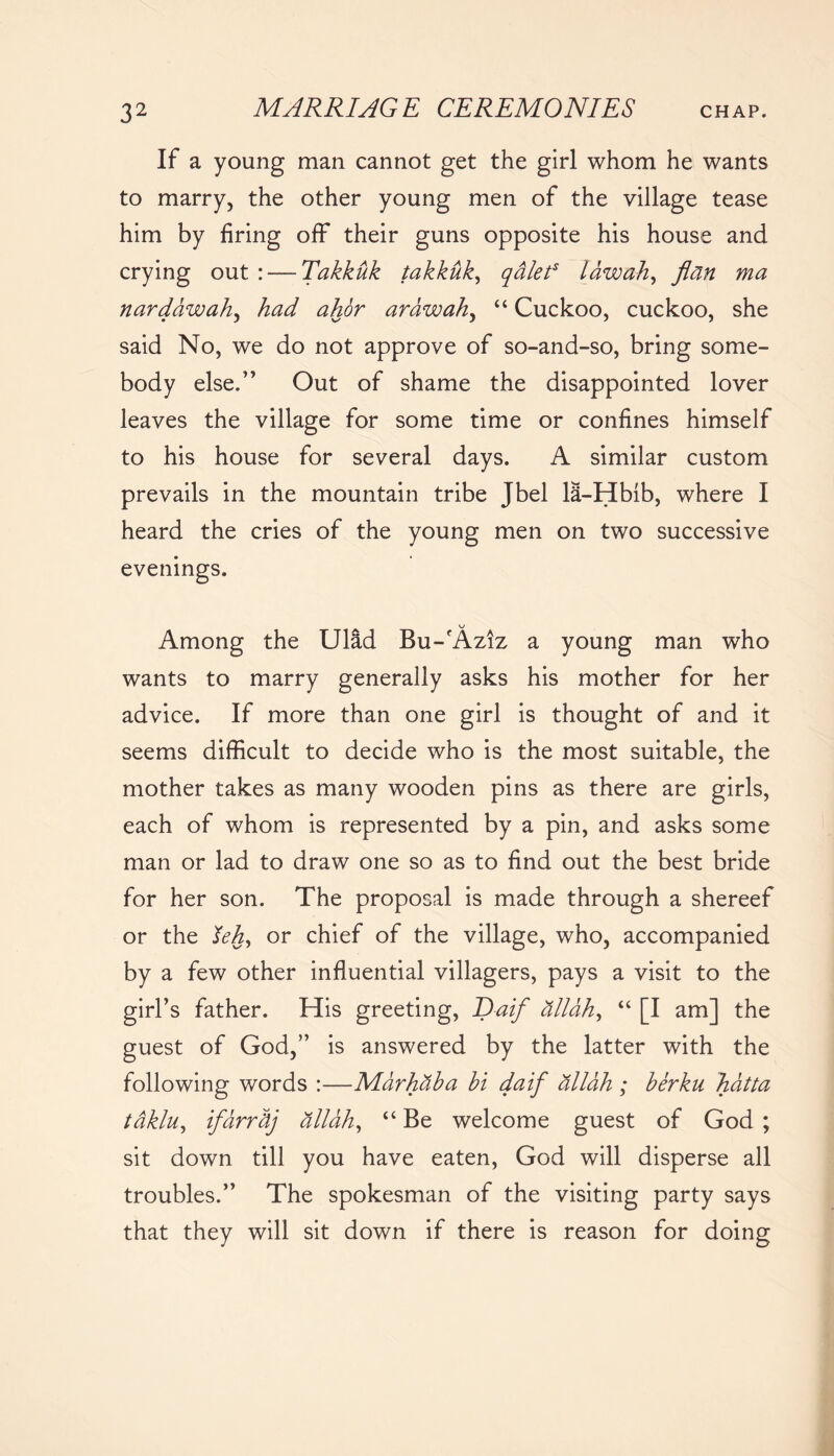 If a young man cannot get the girl whom he wants to marry, the other young men of the village tease him by firing off their guns opposite his house and crying out : — Takkuk takkuk, qalet5 lawah, flan ma narddwah, had ahor arawah, “ Cuckoo, cuckoo, she said No, we do not approve of so-and-so, bring some- body else.” Out of shame the disappointed lover leaves the village for some time or confines himself to his house for several days. A similar custom prevails in the mountain tribe Jbel 18-Hbib, where I heard the cries of the young men on two successive evenings. ^ V-/ Among the Ulad Bu-fAziz a young man who wants to marry generally asks his mother for her advice. If more than one girl is thought of and it seems difficult to decide who is the most suitable, the mother takes as many wooden pins as there are girls, each of whom is represented by a pin, and asks some man or lad to draw one so as to find out the best bride for her son. The proposal is made through a shereef or the lehy or chief of the village, who, accompanied by a few other influential villagers, pays a visit to the girl’s father. His greeting, ~Daif dllahy “ [I am] the guest of God,” is answered by the latter with the following words :—Marhdba hi daif dllah ; berku hdtta tdklu, ifarrdj dllah, “ Be welcome guest of God ; sit down till you have eaten, God will disperse all troubles.” The spokesman of the visiting party says that they will sit down if there is reason for doing