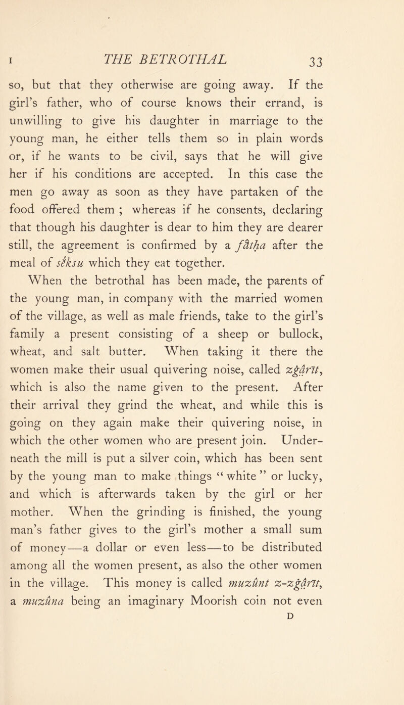 so, but that they otherwise are going away. If the girl’s father, who of course knows their errand, is unwilling to give his daughter in marriage to the young man, he either tells them so in plain words or, if he wants to be civil, says that he will give her if his conditions are accepted. In this case the men go away as soon as they have partaken of the food offered them ; whereas if he consents, declaring that though his daughter is dear to him they are dearer still, the agreement is confirmed by a fbtha after the meal of s?ksu which they eat together. When the betrothal has been made, the parents of the young man, in company with the married women of the village, as well as male friends, take to the girl’s family a present consisting of a sheep or bullock, wheat, and salt butter. When taking it there the women make their usual quivering noise, called zgdrlt, which is also the name given to the present. After their arrival they grind the wheat, and while this is going on they again make their quivering noise, in which the other women who are present join. Under- neath the mill is put a silver coin, which has been sent by the young man to make things “ white ” or lucky, and which is afterwards taken by the girl or her mother. When the grinding is finished, the young man’s father gives to the girl’s mother a small sum of money—a dollar or even less—to be distributed among all the women present, as also the other women in the village. This money is called muzunt z-zgdnt, a muzuna being an imaginary Moorish coin not even D