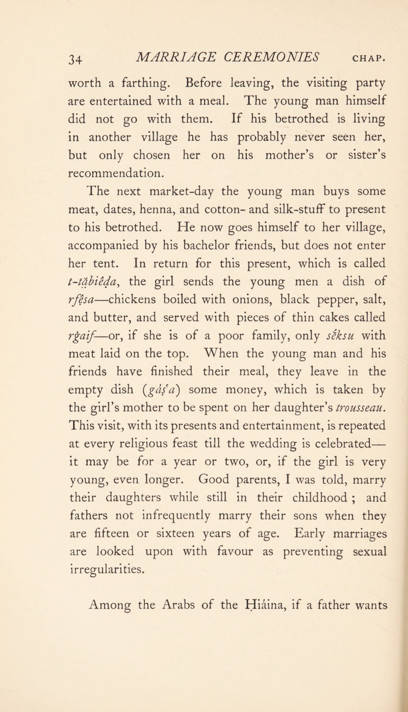 worth a farthing. Before leaving, the visiting party are entertained with a meal. The young man himself did not go with them. If his betrothed is living in another village he has probably never seen her, but only chosen her on his mother’s or sister’s recommendation. The next market-day the young man buys some meat, dates, henna, and cotton- and silk-stuff to present to his betrothed. He now goes himself to her village, accompanied by his bachelor friends, but does not enter her tent. In return for this present, which is called t-tabieda, the girl sends the young men a dish of rfesa—chickens boiled with onions, black pepper, salt, and butter, and served with pieces of thin cakes called rgaif-—or, if she is of a poor family, only seksu with meat laid on the top. When the young man and his friends have finished their meal, they leave in the empty dish (gds(a) some money, which is taken by the girl’s mother to be spent on her daughter’s trousseau. This visit, with its presents and entertainment, is repeated at every religious feast till the wedding is celebrated— it may be for a year or two, or, if the girl is very young, even longer. Good parents, I was told, marry their daughters while still in their childhood ; and fathers not infrequently marry their sons when they are fifteen or sixteen years of age. Early marriages are looked upon with favour as preventing sexual irregularities. Among the Arabs of the Hiaina, if a father wants