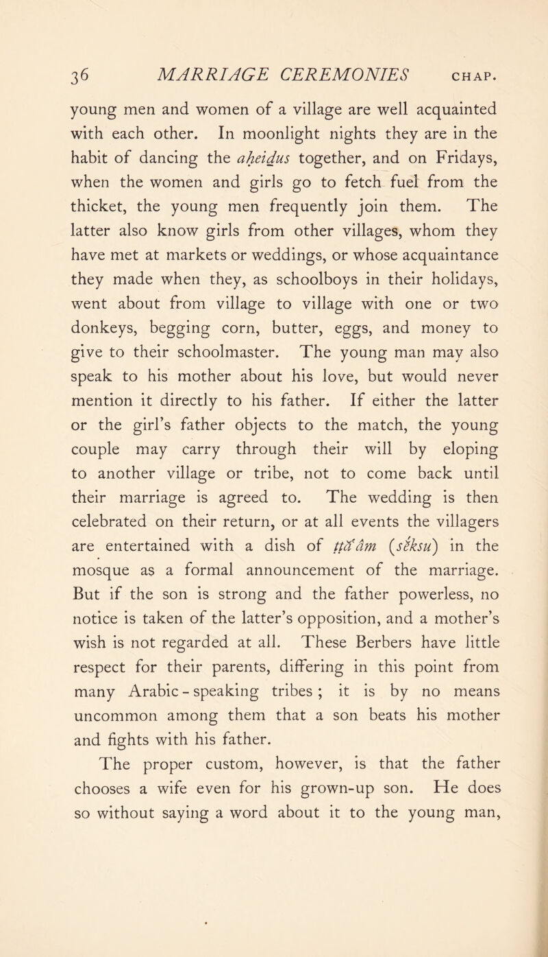 young men and women of a village are well acquainted with each other. In moonlight nights they are in the habit of dancing the aheidus together, and on Fridays, when the women and girls go to fetch fuel from the thicket, the young men frequently join them. The latter also know girls from other villages, whom they have met at markets or weddings, or whose acquaintance they made when they, as schoolboys in their holidays, went about from village to village with one or two donkeys, begging corn, butter, eggs, and money to give to their schoolmaster. The young man may also speak to his mother about his love, but would never mention it directly to his father. If either the latter or the girl’s father objects to the match, the young couple may carry through their will by eloping to another village or tribe, not to come back until their marriage is agreed to. The wedding is then celebrated on their return, or at all events the villagers are entertained with a dish of ttaam (siksu) in the mosque as a formal announcement of the marriage. But if the son is strong and the father powerless, no notice is taken of the latter’s opposition, and a mother’s wish is not regarded at all. These Berbers have little respect for their parents, differing in this point from many Arabic - speaking tribes; it is by no means uncommon among them that a son beats his mother and fights with his father. The proper custom, however, is that the father chooses a wife even for his grown-up son. He does so without saying a word about it to the young man,