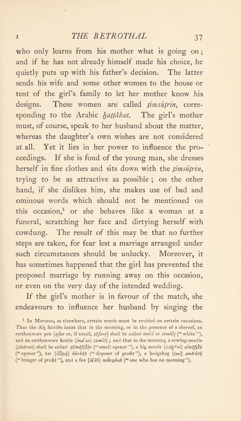 who only learns from his mother what is going on ; and if he has not already himself made his choice, he quietly puts up with his father’s decision. The latter sends his wife and some other women to the house or tent of the girl’s family to let her mother know his designs. These women are called timsutrin, corre- sponding to the Arabic hattdbat. The girl’s mother must, of course, speak to her husband about the matter, whereas the daughter’s own wishes are not considered at all. Yet it lies in her power to influence the pro- ceedings. If she is fond of the young man, she dresses herself in fine clothes and sits down with the timsutrin, trying to be as attractive as possible ; on the other hand, if she dislikes him, she makes use of bad and ominous words which should not be mentioned on this occasion,1 or she behaves like a woman at a funeral, scratching her face and dirtying herself with cowdung. The result of this may be that no further steps are taken, for fear lest a marriage arranged under such circumstances should be unlucky. Moreover, it has sometimes happened that the girl has prevented the proposed marriage by running away on this occasion, or even on the very day of the intended wedding. If the girl’s mother is in favour of the match, she endeavours to influence her husband by singing the 1 In Morocco, as elsewhere, certain words must be avoided on certain occasions. Thus the Ait Saddgn insist that in the morning, or in the presence of a shereef, an earthenware pan {afan or, if small, tafant) shall be called umlil or tumlilt (“ white ”), and an earthenware kettle (Ima un) tumlilt ; and that in the morning a sewing-needle (tasarutt) shall be called tizlmlftaht (“small opener”), a big needle (issig^ni) almSfthh (“ opener ”), tar (lltitoh) burbah (“ disposer of profit ”), a hedgehog (insi) amerboh (“ bringer of profit”), and a fox (ih'ab) %var^bah (“one who has no morning”).