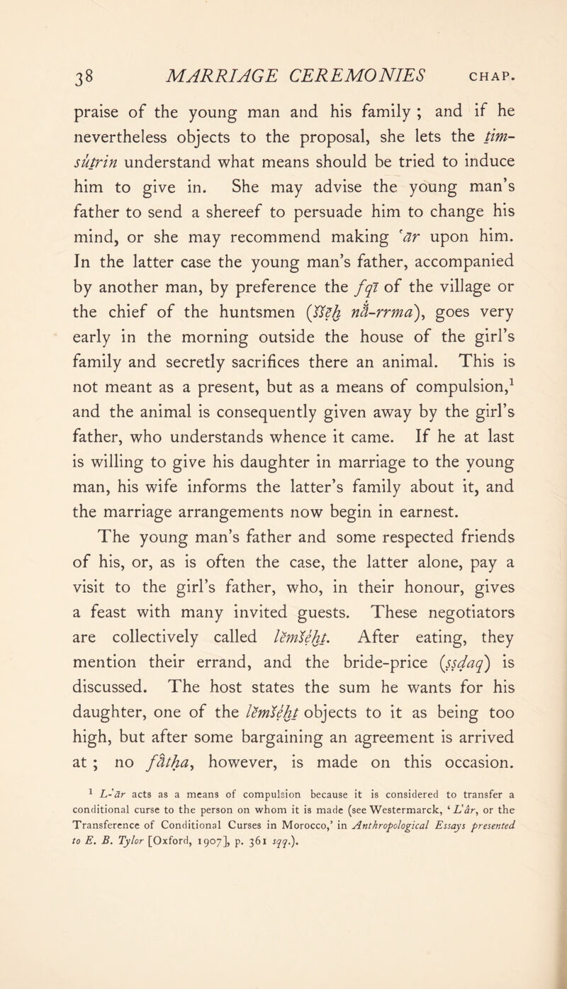 praise of the young man and his family ; and if he nevertheless objects to the proposal, she lets the tim- sutrin understand what means should be tried to induce him to give in. She may advise the young man’s father to send a shereef to persuade him to change his mind, or she may recommend making car upon him. In the latter case the young man’s father, accompanied by another man, by preference the fqi of the village or f the chief of the huntsmen (Jteh nh-rrma), goes very early in the morning outside the house of the girl’s family and secretly sacrifices there an animal. This is not meant as a present, but as a means of compulsion,1 and the animal is consequently given away by the girl’s father, who understands whence it came. If he at last is willing to give his daughter in marriage to the young man, his wife informs the latter’s family about it, and the marriage arrangements now begin in earnest. The young man’s father and some respected friends of his, or, as is often the case, the latter alone, pay a visit to the girl’s father, who, in their honour, gives a feast with many invited guests. These negotiators are collectively called lemleht. After eating, they mention their errand, and the bride-price (ssdaq) is discussed. The host states the sum he wants for his daughter, one of the lemteht objects to it as being too high, but after some bargaining an agreement is arrived at ; no fbtha, however, is made on this occasion. 1 L-ar acts as a means of compulsion because it is considered to transfer a conditional curse to the person on whom it is made (see Westermarck, ‘ Lar, or the Transference of Conditional Curses in Morocco,’ in Anthropological Essays presented to E. B. Tylor [Oxford, 1907], p. 361 sqq.).