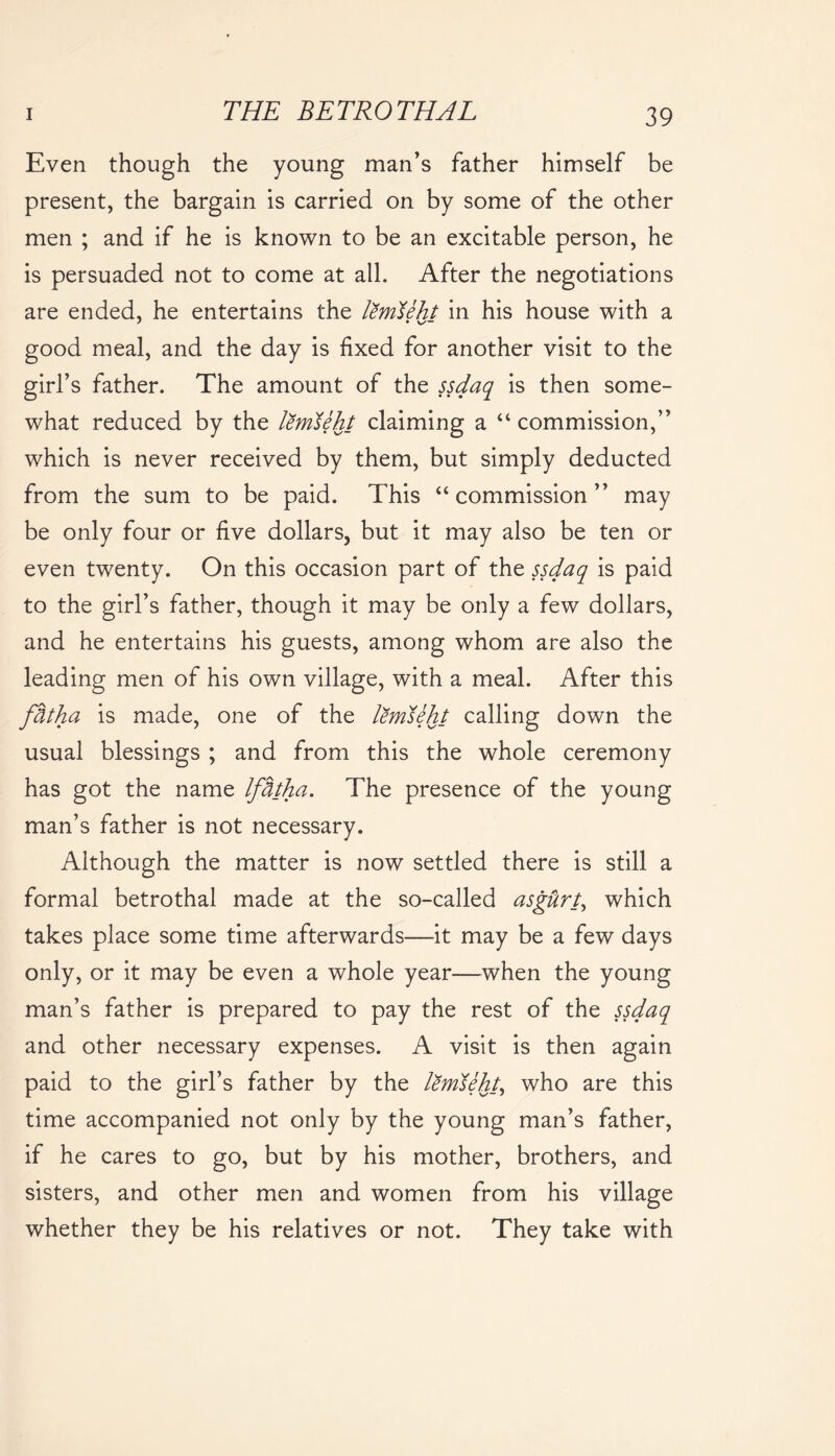 Even though the young man’s father himself be present, the bargain is carried on by some of the other men ; and if he is known to be an excitable person, he is persuaded not to come at all. After the negotiations are ended, he entertains the lemTeht in his house with a good meal, and the day is fixed for another visit to the girl’s father. The amount of the ssdaq is then some- what reduced by the lemdeht claiming a “ commission,” which is never received by them, but simply deducted from the sum to be paid. This “commission” may be only four or five dollars, but it may also be ten or even twenty. On this occasion part of the ssdaq is paid to the girl’s father, though it may be only a few dollars, and he entertains his guests, among whom are also the leading men of his own village, with a meal. After this fhtha is made, one of the lemdeht calling down the usual blessings ; and from this the whole ceremony has got the name Iffrtha. The presence of the young man’s father is not necessary. Although the matter is now settled there is still a formal betrothal made at the so-called asgUrt, which takes place some time afterwards—it may be a few days only, or it may be even a whole year—when the young man’s father is prepared to pay the rest of the ssdaq and other necessary expenses. A visit is then again paid to the girl’s father by the lemdeht, who are this time accompanied not only by the young man’s father, if he cares to go, but by his mother, brothers, and sisters, and other men and women from his village whether they be his relatives or not. They take with