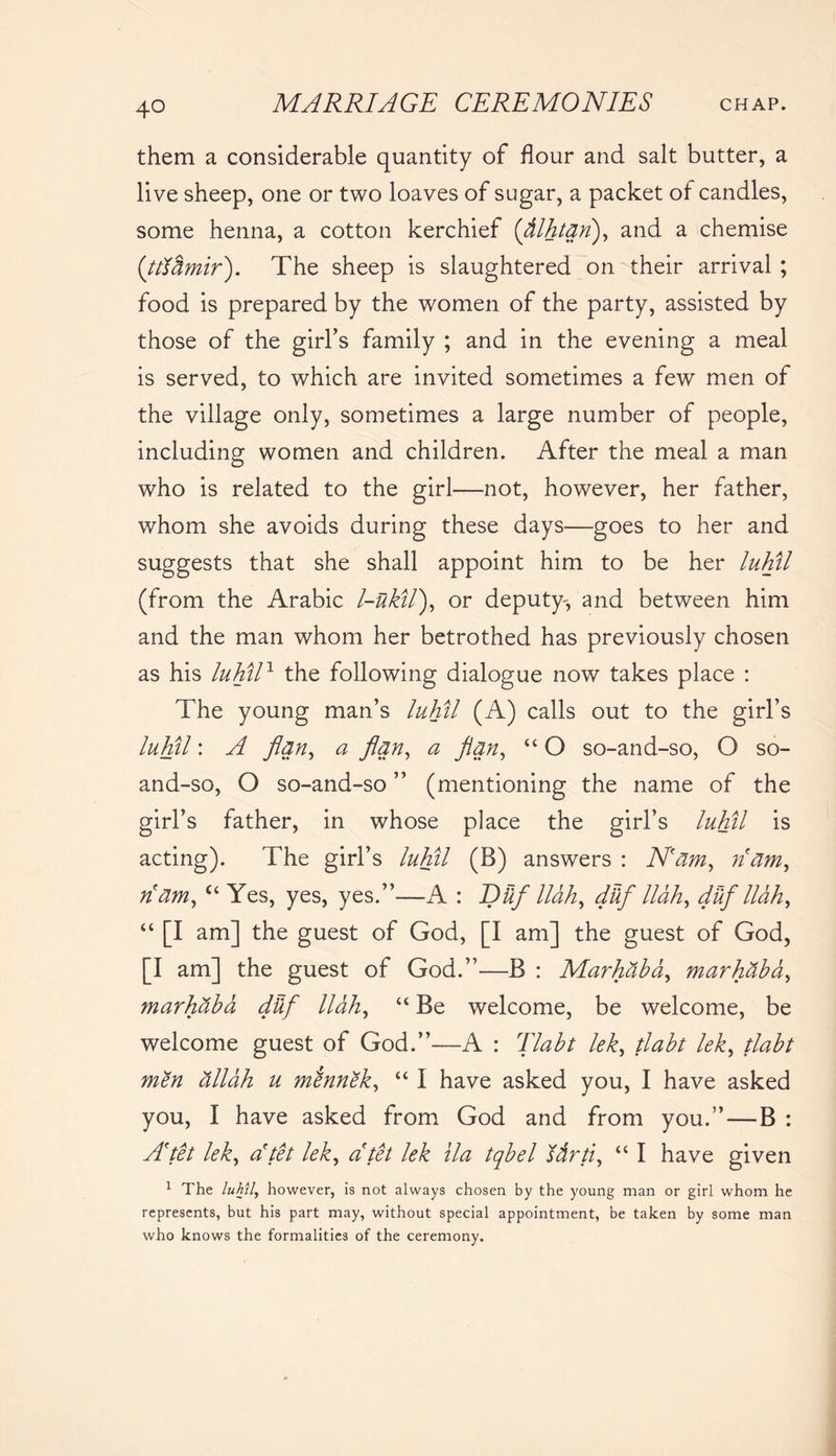 them a considerable quantity of flour and salt butter, a live sheep, one or two loaves of sugar, a packet of candles, some henna, a cotton kerchief (’fllhtan), and a chemise (tttbmir). The sheep is slaughtered on their arrival ; food is prepared by the women of the party, assisted by those of the girl’s family ; and in the evening a meal is served, to which are invited sometimes a few men of the village only, sometimes a large number of people, including women and children. After the meal a man who is related to the girl—not, however, her father, whom she avoids during these days—goes to her and suggests that she shall appoint him to be her luhil (from the Arabic l-uktlf or deputy-, and between him and the man whom her betrothed has previously chosen as his luhil1 the following dialogue now takes place : The young man’s luhil (A) calls out to the girl’s luhil: A flany a flan, a flan, “ O so-and-so, O so- and-so, O so-and-so ” (mentioning the name of the girl’s father, in whose place the girl’s luhil is acting). The girl’s luhil (B) answers : Nam, dam^ A am, c‘ Yes, yes, yes.”—A : Dtif llah, dtif llah, dtif llah, “ [I am] the guest of God, [I am] the guest of God, [I am] the guest of God.”—B : Marhaha, mar hah a, marhaha dtif llah, “ Be welcome, be welcome, be welcome guest of God.”—A : Tlaht lek, tlaht lek, tlaht men allah u mennek, “ I have asked you, I have asked you, I have asked from God and from you.”—B : A'tet lek, a'tet lek, dtet lek ila tqbel Itirti, “ I have given 1 The luhil, however, is not always chosen by the young man or girl whom he represents, but his part may, without special appointment, be taken by some man who knows the formalities of the ceremony.