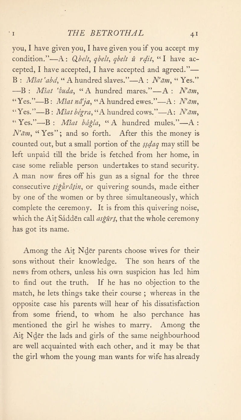 you, I have given you, I have given you if you accept my condition.”—A: Qbelt, qbelt, qbelt vt rdit, “I have ac- cepted, I have accepted, I have accepted and agreed.”— B : Miat'abd, “ A hundred slaves.”—A : N'am, “ Yes.” —B : Miat 'buda, “ A hundred mares.”—A : N'am, “Yes.”—B: Miat naja, “A hundred ewes.”—A: N'am, “Yes.”—B: Miatbegra, “A hundred cows.”—A: N'am, “ Yes.”—B : .Mto bdgla, “ A hundred mules.”—A : N'am, “Yes”; and so forth. After this the money is counted out, but a small portion of the ssdaq may still be left unpaid till the bride is fetched from her home, in case some reliable person undertakes to stand security. A man now fires off his gun as a signal for the three consecutive tiguratin, or quivering sounds, made either by one of the women or by three simultaneously, which complete the ceremony. It is from this quivering noise, which the Ait SaddSn call asgUrt, that the whole ceremony has got its name. Among the Ait Nder parents choose wives for their sons without their knowledge. The son hears of the news from others, unless his own suspicion has led him to find out the truth. If he has no objection to the match, he lets things take their course ; whereas in the opposite case his parents will hear of his dissatisfaction from some friend, to whom he also perchance has mentioned the girl he wishes to marry. Among the Ait Nder the lads and girls of the same neighbourhood are well acquainted with each other, and it may be that the girl whom the young man wants for wife has already