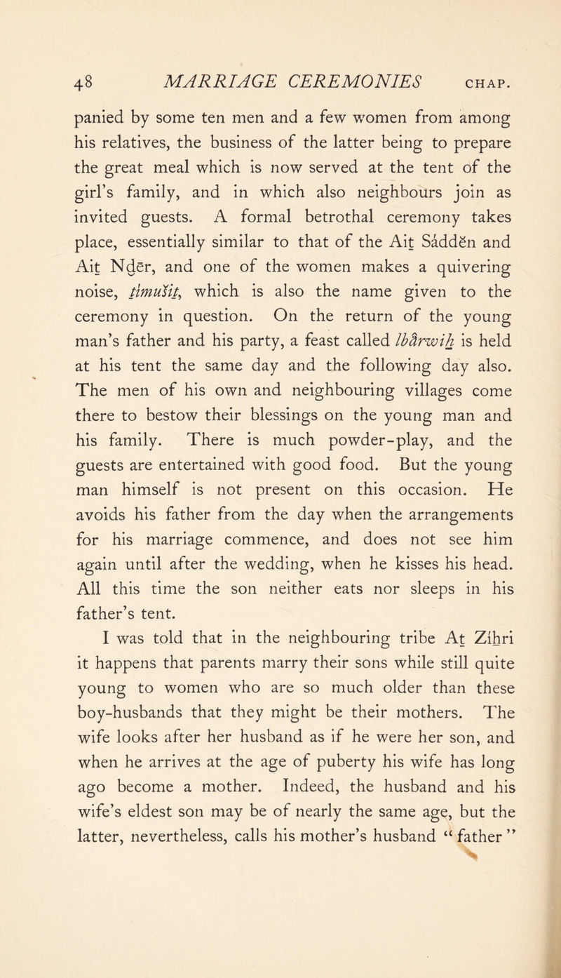 panied by some ten men and a few women from among his relatives, the business of the latter being to prepare the great meal which is now served at the tent of the girl’s family, and in which also neighbours join as invited guests. A formal betrothal ceremony takes place, essentially similar to that of the Ait Saddgn and Ait Nder, and one of the women makes a quivering noise, timufit, which is also the name given to the ceremony in question. On the return of the young man’s father and his party, a feast called Ibftrwih is held at his tent the same day and the following day also. The men of his own and neighbouring villages come there to bestow their blessings on the young man and his family. There is much powder-play, and the guests are entertained with good food. But the young man himself is not present on this occasion. He avoids his father from the day when the arrangements for his marriage commence, and does not see him again until after the wedding, when he kisses his head. All this time the son neither eats nor sleeps in his father’s tent. I was told that in the neighbouring tribe At Zihri it happens that parents marry their sons while still quite young to women who are so much older than these boy-husbands that they might be their mothers. The wife looks after her husband as if he were her son, and when he arrives at the age of puberty his wife has long ago become a mother. Indeed, the husband and his wife’s eldest son may be of nearly the same age, but the latter, nevertheless, calls his mother’s husband “father”