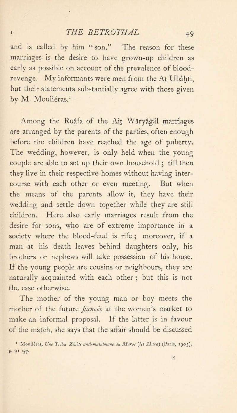 and is called by him “son.” The reason for these marriages is the desire to have grown-up children as early as possible on account of the prevalence of blood- revenge. My informants were men from the At Ubahti, but their statements substantially agree with those given by M. Moulieras.1 Among the Ruafa of the Ait Waryagal marriages are arranged by the parents of the parties, often enough before the children have reached the age of puberty. The wedding, however, is only held when the young couple are able to set up their own household ; till then they live in their respective homes without having inter- course with each other or even meeting. But when the means of the parents allow it, they have their wedding and settle down together while they are still children. Here also early marriages result from the desire for sons, who are of extreme importance in a society where the blood-feud is rife ; moreover, if a man at his death leaves behind daughters only, his brothers or nephews will take possession of his house. If the young people are cousins or neighbours, they are naturally acquainted with each other ; but this is not the case otherwise. The mother of the young man or boy meets the mother of the future fiancee at the women’s market to make an informal proposal. If the latter is in favour of the match, she says that the affair should be discussed 1 Moulieras, Une Tribu Zenete anti-musulmane au Maroc (les Zkara) (Paris, 1905), p. 91 sqq. E