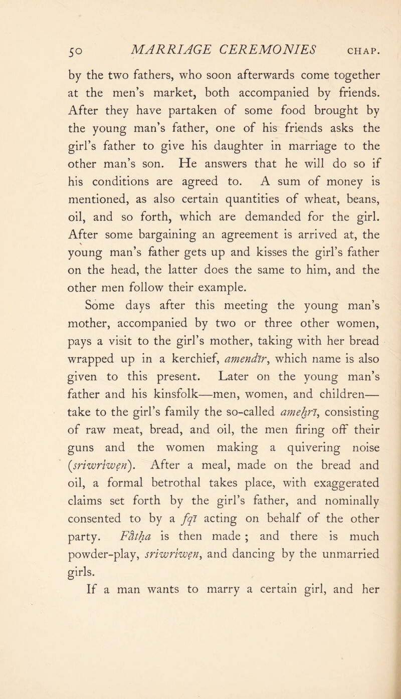 by the two fathers, who soon afterwards come together at the men’s market, both accompanied by friends. After they have partaken of some food brought by the young man’s father, one of his friends asks the girl’s father to give his daughter in marriage to the other man’s son. He answers that he will do so if his conditions are agreed to. A sum of money is mentioned, as also certain quantities of wheat, beans, oil, and so forth, which are demanded for the girl. After some bargaining an agreement is arrived at, the young man’s father gets up and kisses the girl’s father on the head, the latter does the same to him, and the other men follow their example. Some days after this meeting the young man’s mother, accompanied by two or three other women, pays a visit to the girl’s mother, taking with her bread wrapped up in a kerchief, amendir, which name is also given to this present. Later on the young man’s father and his kinsfolk—men, women, and children— take to the girl’s family the so-called amehri, consisting of raw meat, bread, and oil, the men firing off their guns and the women making a quivering noise (,sriwriwen). After a meal, made on the bread and oil, a formal betrothal takes place, with exaggerated claims set forth by the girl’s father, and nominally consented to by a fqi acting on behalf of the other party. Ffttha is then made ; and there is much powder-play, sriwriwen, and dancing by the unmarried girls. If a man wants to marry a certain girl, and her