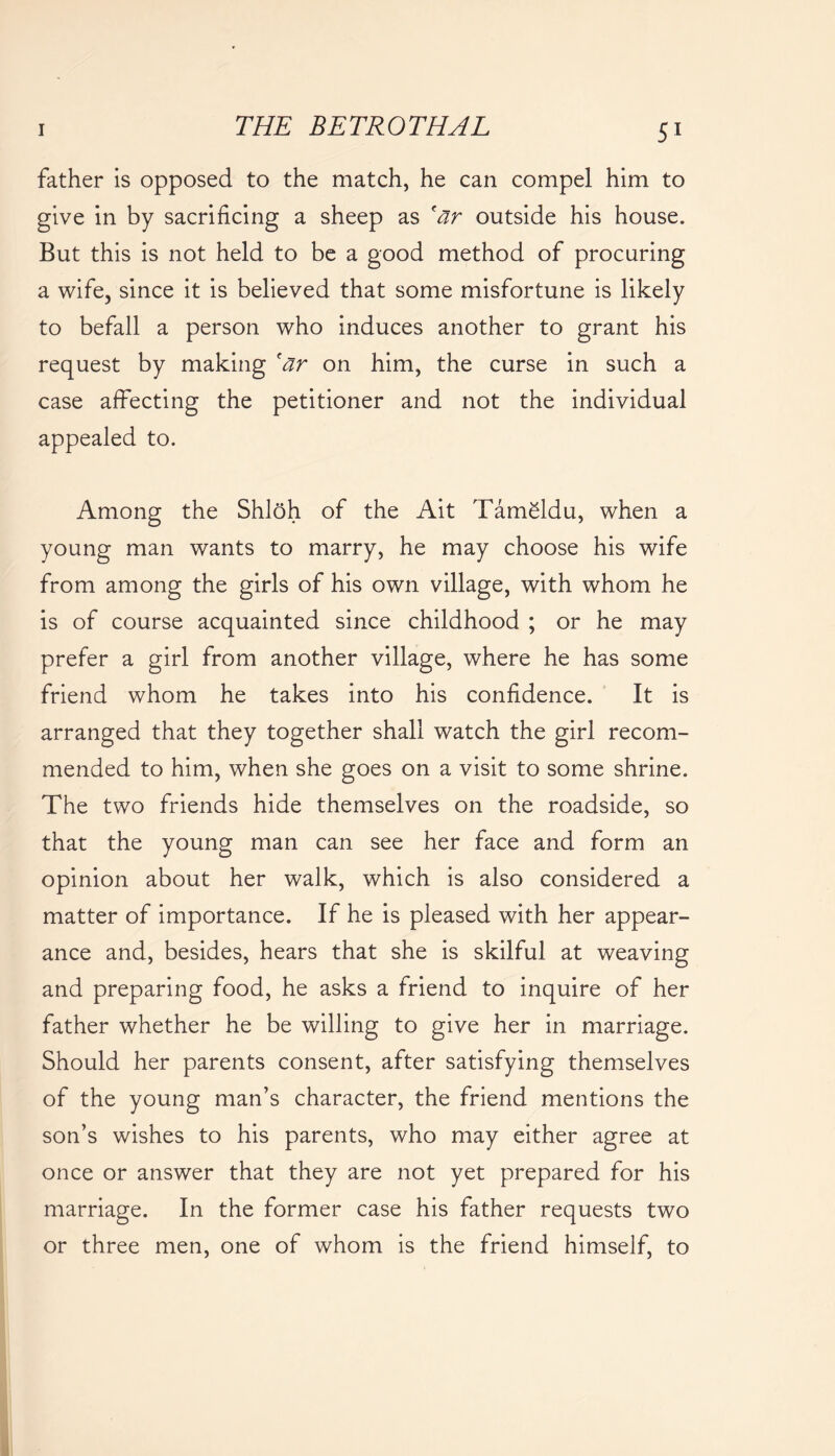 father is opposed to the match, he can compel him to give in by sacrificing a sheep as 'ar outside his house. But this is not held to be a good method of procuring a wife, since it is believed that some misfortune is likely to befall a person who induces another to grant his request by making 'ar on him, the curse in such a case affecting the petitioner and not the individual appealed to. Among the Shloh of the Ait Tameldu, when a young man wants to marry, he may choose his wife from among the girls of his own village, with whom he is of course acquainted since childhood ; or he may prefer a girl from another village, where he has some friend whom he takes into his confidence. It is arranged that they together shall watch the girl recom- mended to him, when she goes on a visit to some shrine. The two friends hide themselves on the roadside, so that the young man can see her face and form an opinion about her walk, which is also considered a matter of importance. If he is pleased with her appear- ance and, besides, hears that she is skilful at weaving and preparing food, he asks a friend to inquire of her father whether he be willing to give her in marriage. Should her parents consent, after satisfying themselves of the young man’s character, the friend mentions the son’s wishes to his parents, who may either agree at once or answer that they are not yet prepared for his marriage. In the former case his father requests two or three men, one of whom is the friend himself, to