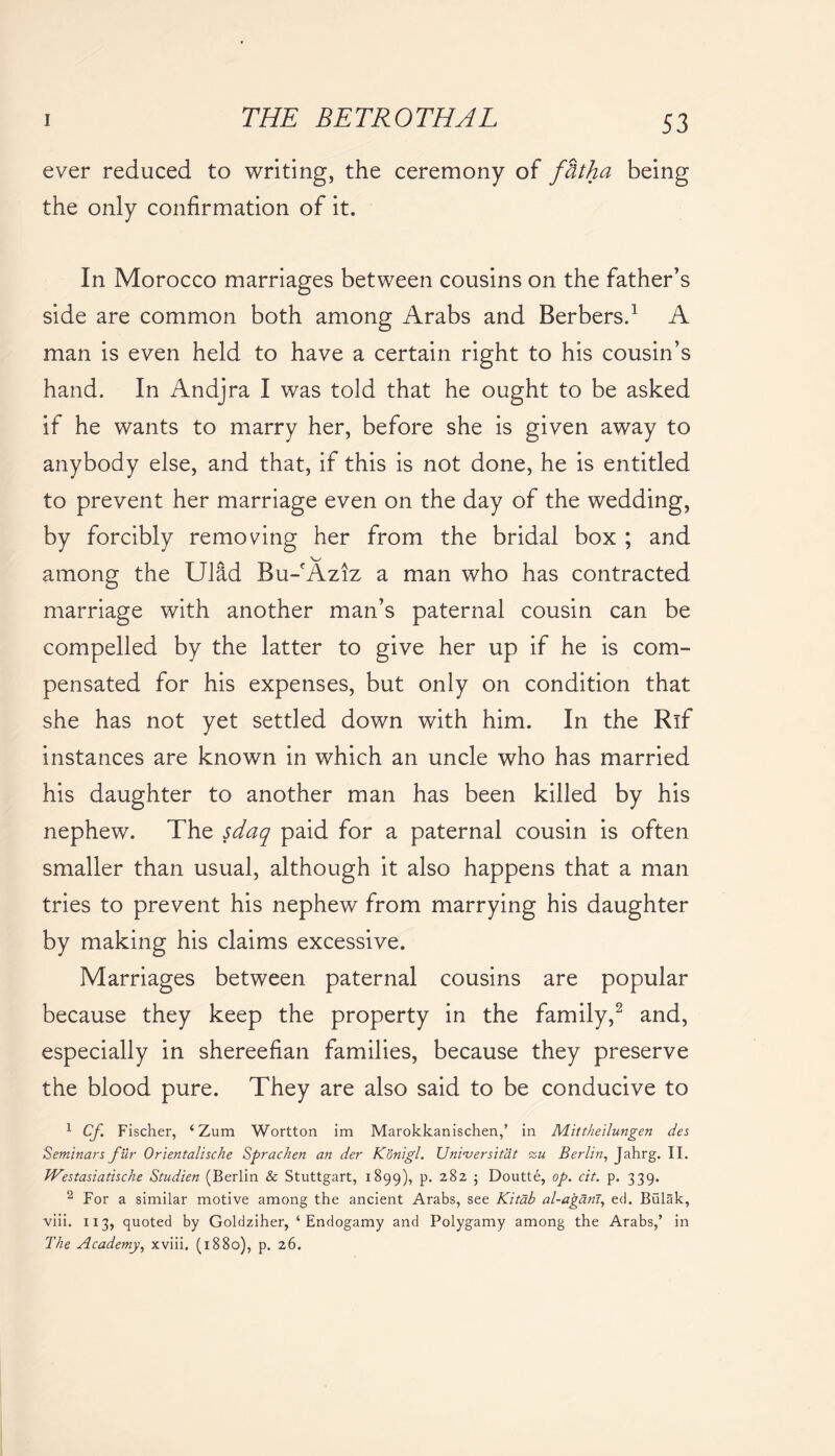 ever reduced to writing, the ceremony of fbtha being the only confirmation of it. In Morocco marriages between cousins on the father’s side are common both among Arabs and Berbers.1 A man is even held to have a certain right to his cousin’s hand. In Andjra I was told that he ought to be asked if he wants to marry her, before she is given away to anybody else, and that, if this is not done, he is entitled to prevent her marriage even on the day of the wedding, by forcibly removing her from the bridal box ; and \^/ among the Ulad Bu-fAziz a man who has contracted marriage with another man’s paternal cousin can be compelled by the latter to give her up if he is com- pensated for his expenses, but only on condition that she has not yet settled down with him. In the Rif instances are known in which an uncle who has married his daughter to another man has been killed by his nephew. The sdaq paid for a paternal cousin is often smaller than usual, although it also happens that a man tries to prevent his nephew from marrying his daughter by making his claims excessive. Marriages between paternal cousins are popular because they keep the property in the family,2 and, especially in shereefian families, because they preserve the blood pure. They are also said to be conducive to 1 Cf Fischer, ‘ Zum Wortton im Marokkanischen,’ in Mittheilungen des Seminars fur Orientalische Sprachen an der Konigl. Unvversit'dt zu Berlin, Jahrg. II. Westasiatische Studien (Berlin & Stuttgart, 1899), p. 282 ; Doutte, op. cit. p. 339. 2 For a similar motive among the ancient Arabs, see Kitdb al-agarii, ed. Bulak, viii. 113, quoted by Goldziher, ‘Endogamy and Polygamy among the Arabs,’ in The Academy, xviii, (1880), p. 26.