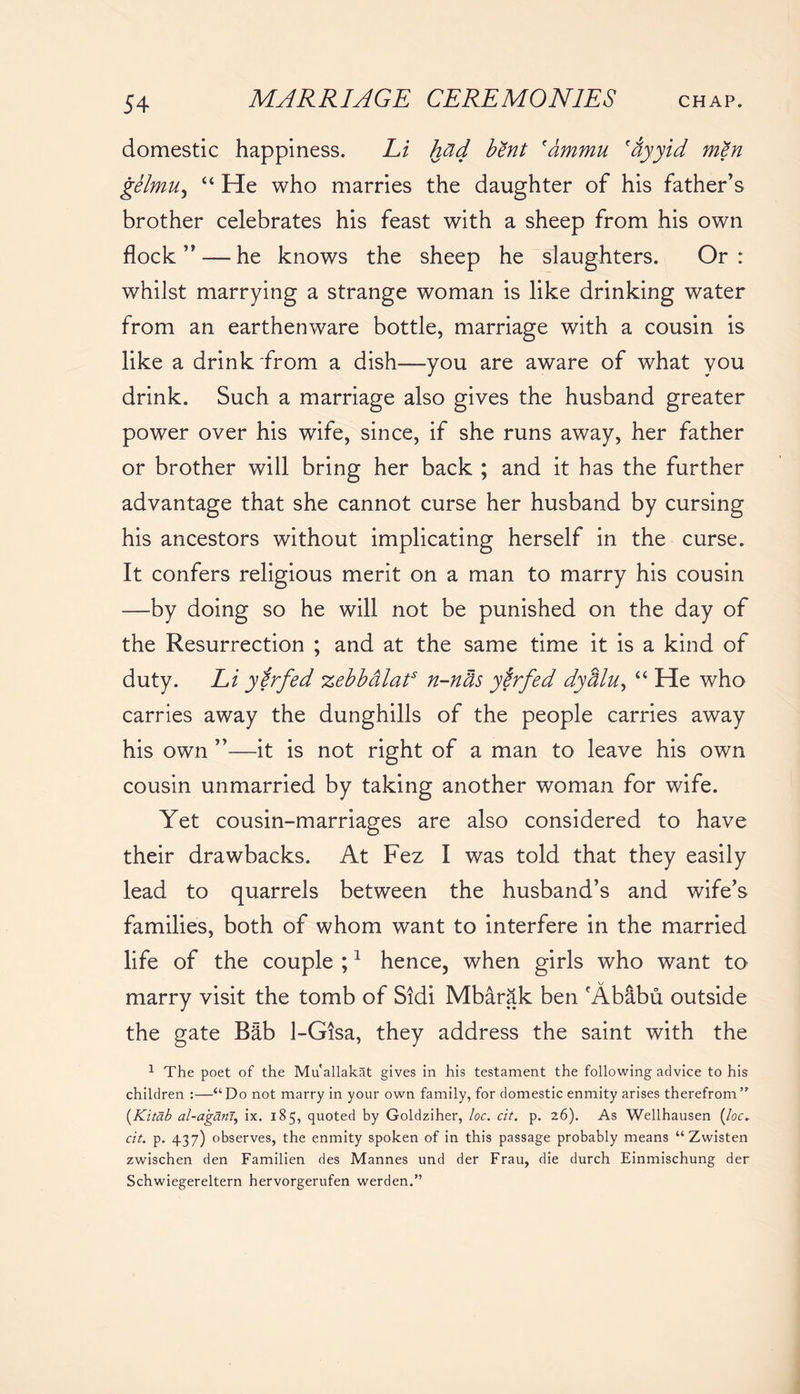 domestic happiness. Li had bent fammu 'ayyid men gelmu, “ He who marries the daughter of his father’s brother celebrates his feast with a sheep from his own flock ” — he knows the sheep he slaughters. Or : whilst marrying a strange woman is like drinking water from an earthenware bottle, marriage with a cousin is like a drink from a dish—you are aware of what you drink. Such a marriage also gives the husband greater power over his wife, since, if she runs away, her father or brother will bring her back ; and it has the further advantage that she cannot curse her husband by cursing his ancestors without implicating herself in the curse. It confers religious merit on a man to marry his cousin —by doing so he will not be punished on the day of the Resurrection ; and at the same time it is a kind of duty. Li ytrfed zebbalat3 n-niis ytrfed dyalu, “ He who carries away the dunghills of the people carries away his own ”—it is not right of a man to leave his own cousin unmarried by taking another woman for wife. Yet cousin-marriages are also considered to have their drawbacks. At Fez I was told that they easily lead to quarrels between the husband’s and wife’s families, both of whom want to interfere in the married life of the couple ;1 hence, when girls who want to marry visit the tomb of Sidi Mbarak ben Ababu outside the gate Bib 1-Gisa, they address the saint with the 1 The poet of the Mu'allakat gives in his testament the following advice to his children :—“Do not marry in your own family, for domestic enmity arises therefrom’* (Kitdb al-aganl, ix. 185, quoted by Goldziher, loc. cit. p. 26). As Wellhausen (/or. cit. p. 437) observes, the enmity spoken of in this passage probably means “ Zwisten zwischen den Familien des Mannes und der Frau, die durch Einmischung der Schwiegereltern hervorgerufen werden.”