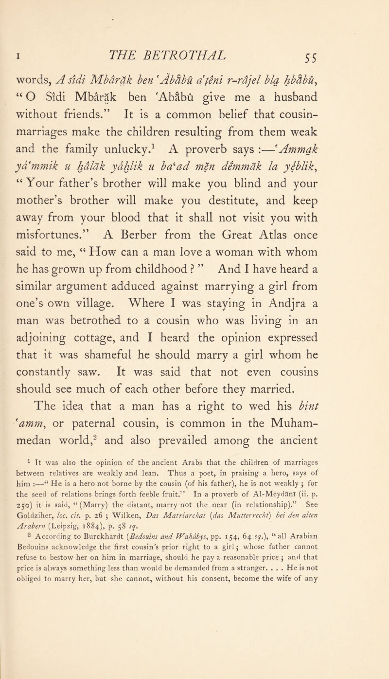 words, A sidi Mbartik ben f Abtibii dteni r-rdjel blq hbtibii, “ O Sidi Mbarak ben 'Ababu give me a husband without friends.” It is a common belief that cousin- marriages make the children resulting from them weak and the family unlucky.1 A proverb says :—'Ammak ya'mmik u hdlak ydhlik u bad ad men demmak la yeblik, “Your father’s brother will make you blind and your mother’s brother will make you destitute, and keep away from your blood that it shall not visit you with misfortunes.” A Berber from the Great Atlas once said to me, “ How can a man love a woman with whom he has grown up from childhood ? ” And I have heard a similar argument adduced against marrying a girl from one’s own village. Where I was staying in Andjra a man was betrothed to a cousin who was living in an adjoining cottage, and I heard the opinion expressed that it was shameful he should marry a girl whom he constantly saw. It was said that not even cousins should see much of each other before they married. The idea that a man has a right to wed his bint 'amm, or paternal cousin, is common in the Muham- medan world,2 and also prevailed among the ancient 1 It was also the opinion of the ancient Arabs that the children of marriages between relatives are weakly and lean. Thus a poet, in praising a hero, says of him :—“ He is a hero not borne by the cousin (of his father), he is not weakly j for the seed of relations brings forth feeble fruit.” In a proverb of Al-MeydanI (ii. p. 250) it is said, “ (Marry) the distant, marry not the near (in relationship).” See Goldziher, loc. cit. p. 26 5 Wilken, Das Matriarchat (das Mutterrecht) bet den alten Arahern (Leipzig, 1884), p. 58 sq. 2 According to Burckhardt (Bedouins and JVahabys, pp. 154, 64 sy.), “all Arabian Bedouins acknowledge the first cousin’s prior right to a girl 5 whose father cannot refuse to bestow her on him in marriage, should he pay a reasonable price 5 and that price is always something less than would be demanded from a stranger. ... He is not obliged to marry her, but she cannot, without his consent, become the wife of any