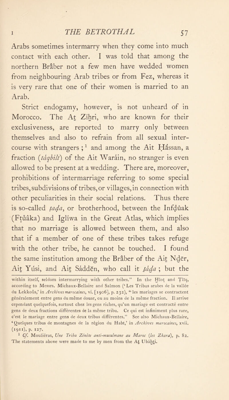 Arabs sometimes intermarry when they come into much contact with each other. I was told that among the northern Briber not a few men have wedded women from neighbouring Arab tribes or from Fez, whereas it is very rare that one of their women is married to an Arab. Strict endogamy, however, is not unheard of in Morocco. The At Zihri, who are known for their exclusiveness, are reported to marry only between themselves and also to refrain from all sexual inter- course with strangers ;1 and among the Ait Hassan, a fraction (tdqbilt) of the Ait Warain, no stranger is even allowed to be present at a wedding. There are, moreover, prohibitions of intermarriage referring to some special tribes, subdivisions of tribes, or villages, in connection with other peculiarities in their social relations. Thus there is so-called tada, or brotherhood, between the Infduak (Ftuaka) and Igliwa in the Great Atlas, which implies that no marriage is allowed between them, and also that if a member of one of these tribes takes refuge with the other tribe, he cannot be touched. I found the same institution among the Briber of the Ait Nder, Ait Yusi, and Ait Sadden, who call it tada ; but the within itself, seldom intermarrying with other tribes.” In the Hlot and Tllq, according to Messrs. Michaux-Bellaire and Salmon (‘Les Tribus arabes de la vallee du Lekkous,’ in Archives marocaines, vi. [1906], p. 232), “les mariages se contractent generalement entre gens dumeme douar, cu au moins de la meme fraction. II arrive cependant quelquefois, surtout chez les gens riches, qu’un mariage est contracte entre gens de deux fractions differentes de la meme tribu. Ce qui est infiniment plus rare, c’est le mariage entre gens de deux tribus differentes.” See also Michaux-Bellaire, ‘ Quelques tribus de montagnes de la region du Habt,’ in Archives marocaines, xvii. (1911), p. 127. 1 Cj.\ Moulieras, Une Tribu Zenete anti-musulmane au Maroc (les Zkara), p. 82. The statements above were made to me by men from the At Ubahti.