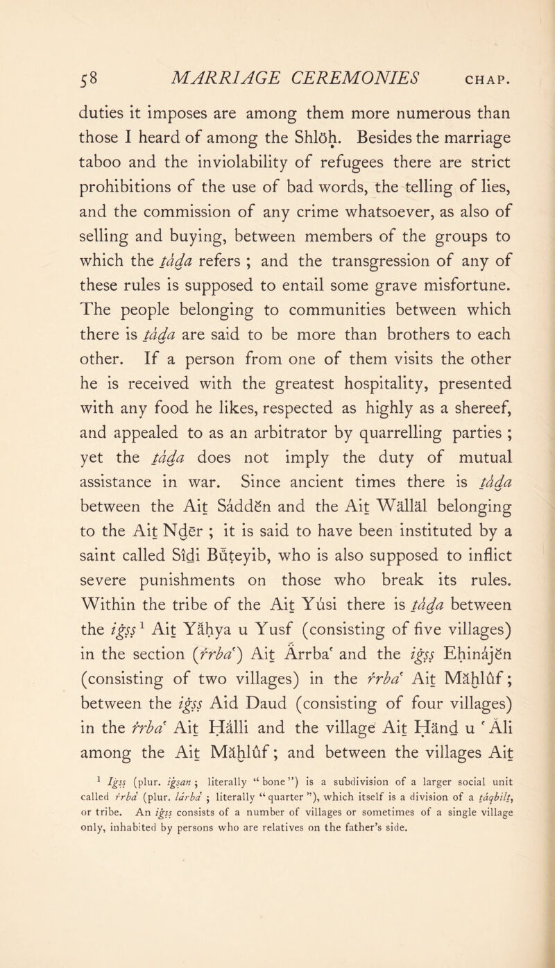 duties it imposes are among them more numerous than those I heard of among the Shloh. Besides the marriage taboo and the inviolability of refugees there are strict prohibitions of the use of bad words, the telling of lies, and the commission of any crime whatsoever, as also of selling and buying, between members of the groups to which the tada refers ; and the transgression of any of these rules is supposed to entail some grave misfortune. The people belonging to communities between which there is tada are said to be more than brothers to each — s-/ other. If a person from one of them visits the other he is received with the greatest hospitality, presented with any food he likes, respected as highly as a shereef, and appealed to as an arbitrator by quarrelling parties ; yet the tada does not imply the duty of mutual assistance in war. Since ancient times there is tada — v*' between the Ait Sadden and the Ait Wallal belonging to the Ait Nder ; it is said to have been instituted by a saint called Sidi Bdteyib, who is also supposed to inflict severe punishments on those who break its rules. Within the tribe of the Ait Yusi there is tada between — — the igss1 Ait Yahya u Yusf (consisting of five villages) in the section (rrba) Ait Arrba' and the igss Ehinajgn (consisting of two villages) in the rrba Ait Mahluf; between the igss Aid Daud (consisting of four villages) in the brba Ait Halli and the village' Ait Hand u f Ali among the Ait Mahluf; and between the villages Ait 1 Igss (plur. igsan ; literally “ bone ”) is a subdivision of a larger social unit called rrba (plur. larba ; literally “quarter”), which itself is a division of a taqbilt, or tribe. An igss consists of a number of villages or sometimes of a single village only, inhabited by persons who are relatives on the father’s side.