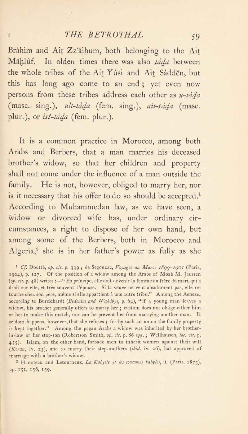 Brahim and Ait Zz'aihum, both belonging to the Ait Mahluf. In olden times there was also tdda between the whole tribes of the Ait Yusi and Ait Sadden, but this has long ago come to an end ; yet even now persons from these tribes address each other as u-tdda (masc. sing.), ult-tdda (fern, sing.), ait-tdda (masc. plur.), or ist-tdda (fern. plur.). It is a common practice in Morocco, among both Arabs and Berbers, that a man marries his deceased brother’s widow, so that her children and property shall not come under the influence of a man outside the family. He is not, however, obliged to marry her, nor is it necessary that his offer to do so should be accepted.1 According to Muhammedan law, as we have seen, a widow or divorced wife has, under ordinary cir- cumstances, a right to dispose of her own hand, but among some of the Berbers, both in Morocco and Algeria,2 she is in her father’s power as fully as she 1 Cf Doutte, op. cit. p. 339 ; de Segonzac, Voyages, au Maroc iSqg-lQOl (Paris, 1904), p. 127. Of the position of a widow among the Arabs of Moab M. Jaussen {op. cit. p. 48) writes :—“ En principe, elle doit devenir la femme du frere du mari, qui a droit sur elle, et tres souvent l’epouse. Si la veuve ne veut absolument pas, elle re- tourne chez son pere, meme si elle appartient a une autre tribu.” Among the Aeneze, according to Burckhardt {Bedouins and Wahabys, p. 64), “ if a young man leaves a widow, his brother generally offers to marry her 5 custom does not oblige either him or her to make this match, nor can he prevent her from marrying another man. It seldom happens, however, that she refuses 5 for by such an union the family property is kept together.” Among the pagan Arabs a widow was inherited by her brother- in-law or her step-son (Robertson Smith, op. cit. p. 86 sqq. 5 Wellhausen, loc. cit. p. 455). Islam, on the other hand, forbade men to inherit women against their will {Koran, iv. 23), and to marry their step-mothers {ibid. iv. 26), but approved of marriage with a brother’s widow. 2 Hanoteau and Letourneux, La Kabylie et les coutumes kabyles, ii. (Paris, 1873), pp. 1 51, 156, 159.